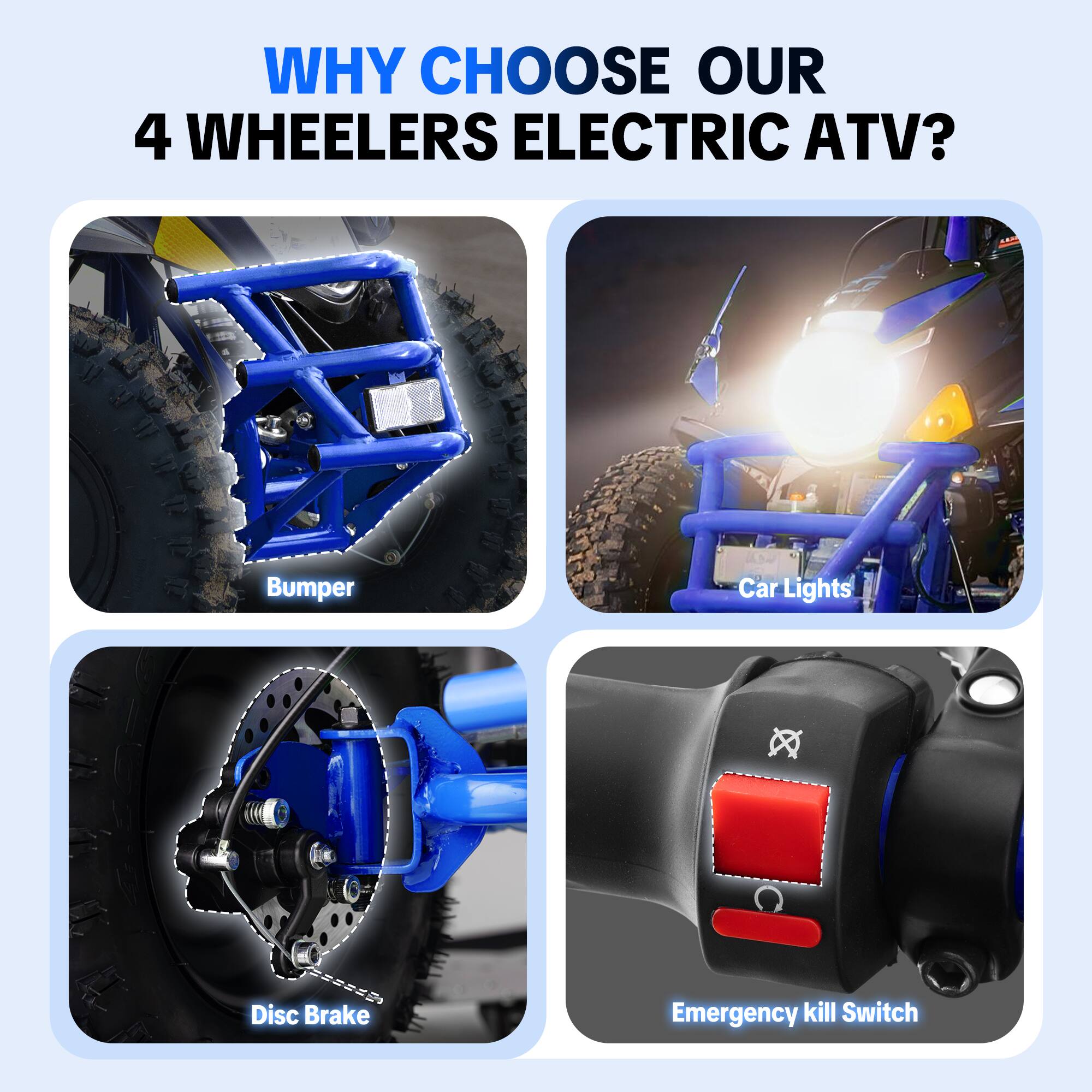 WHY CHOOSE OUR 4 WHEELERS ELECTRIC ATV?

- Bumper
- Car Lights
- Disc Brake
- Emergency kill Switch