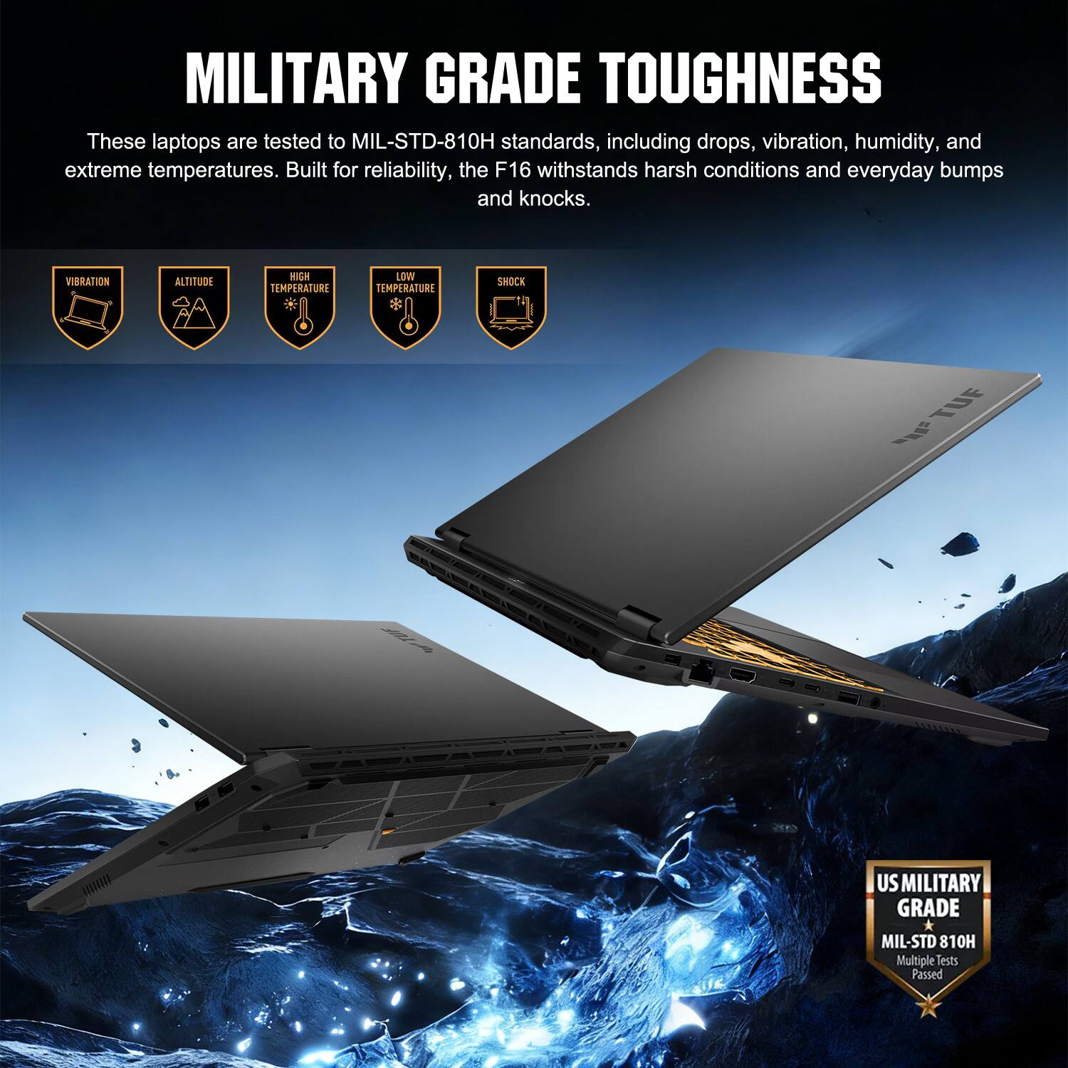 MILITARY GRADE TOUGHNESS

These laptops are tested to MIL-STD-810H standards, including drops, vibration, humidity, and extreme temperatures. Built for reliability, the F16 withstands harsh conditions and everyday bumps and knocks.

VIBRATION
ALTITUDE
HIGH TEMPERATURE
LOW TEMPERATURE
SHOCK

TUF

US MILITARY GRADE
MIL-STD 810H
Multiple Tests Passed