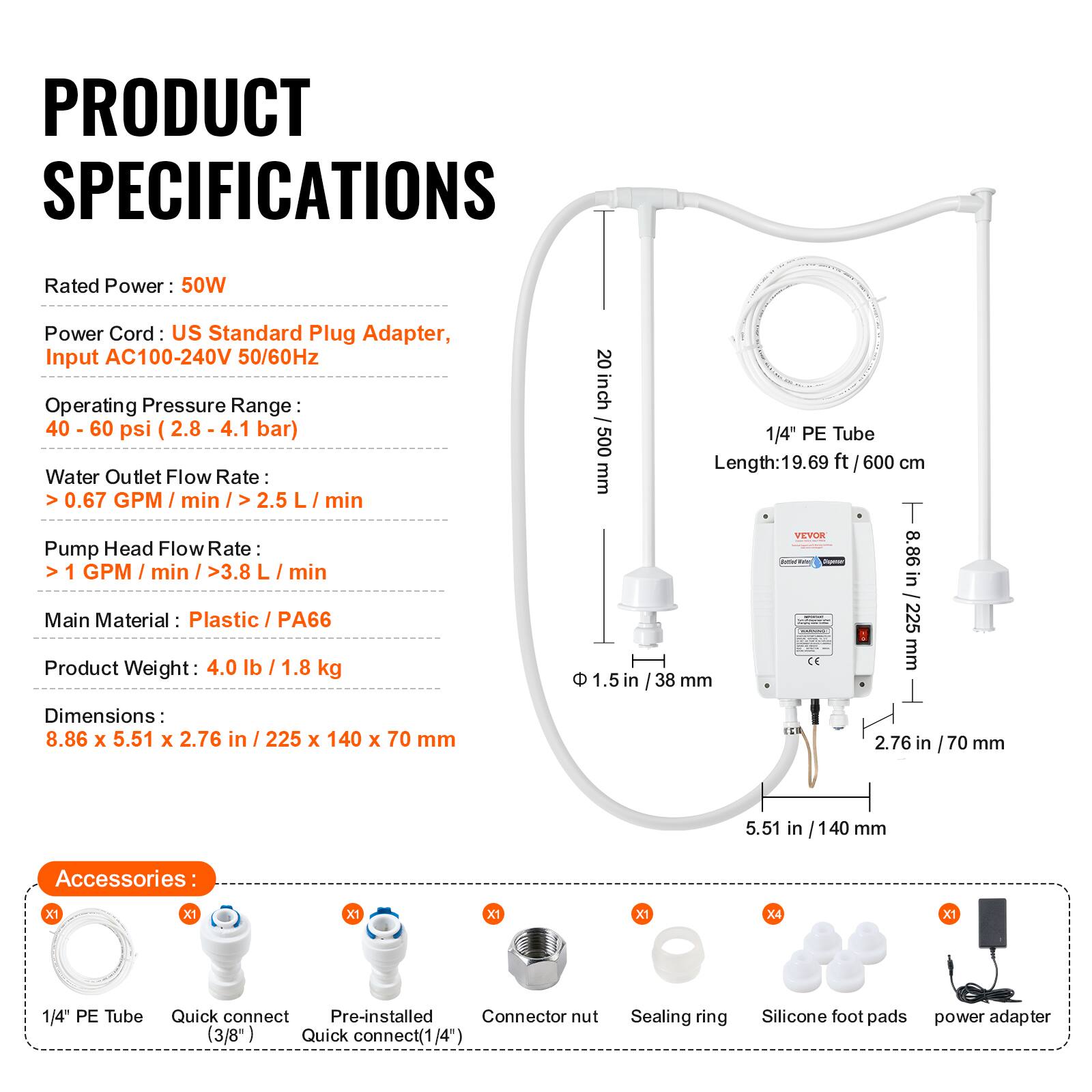 PRODUCT SPECIFICATIONS

Rated Power: 50W

Power Cord: US Standard Plug Adapter, Input AC100-240V 50/60Hz

Operating Pressure Range: 40-60 psi (2.8 - 4.1 bar)

Water Outlet Flow Rate: >0.67 GPM/min / >2.5 L/min

Pump Head Flow Rate: >1 GPM/min / >3.8 L/min

Main Material: Plastic / PA66

Product Weight: 4.0 lb / 1.8 kg

Dimensions: 8.86 x 5.51 x 2.76 in / 225 x 140 x 70 mm

1/4" PE Tube Length: 19.69 ft (600 cm)

Accessories:
- 1/4" PE Tube
- Quick connect (3/8")
- Quick connect (1/4")
- Connector nut
- Sealing ring
- Silicone foot pads
- Power adapter