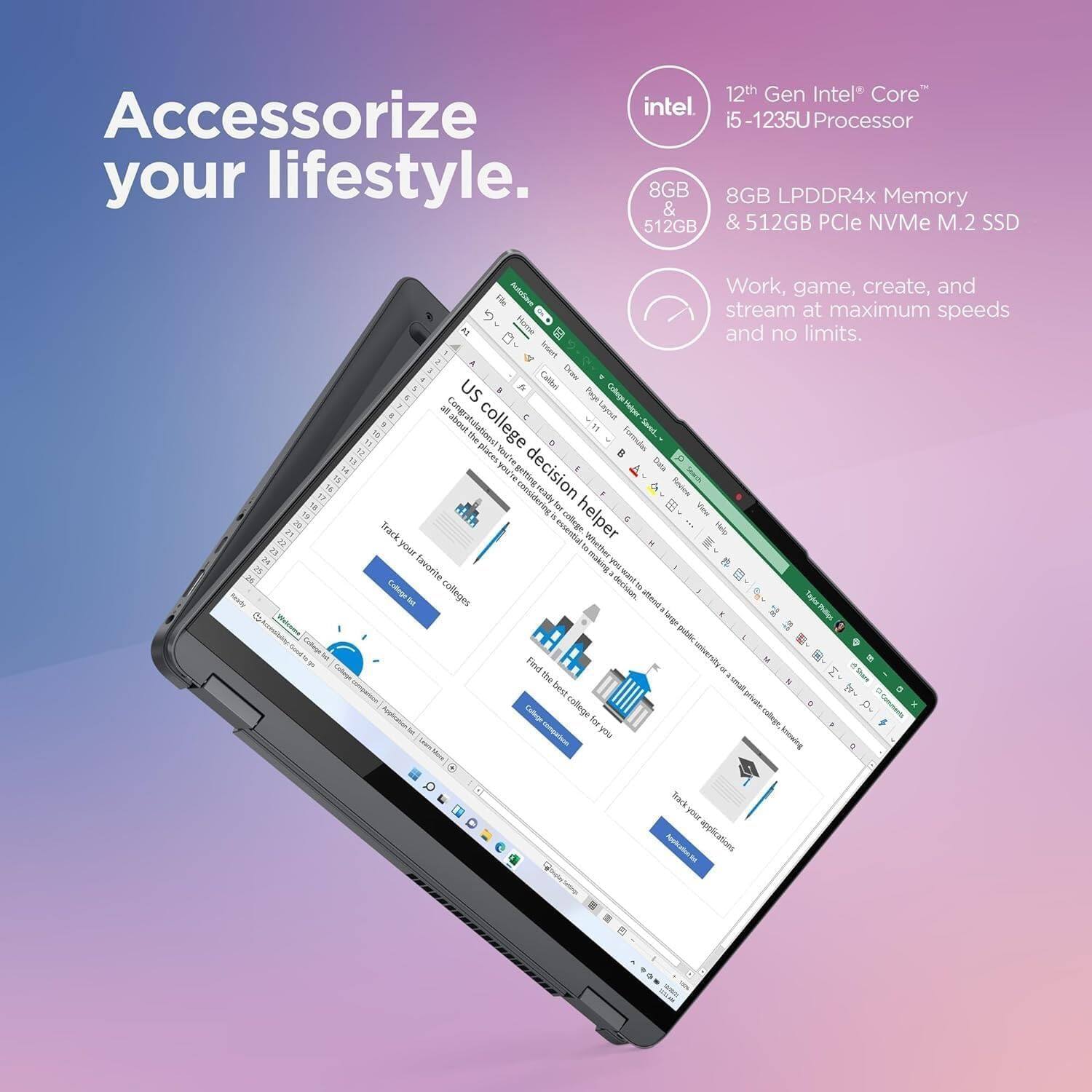 Accessorize your lifestyle.

12th Gen Intel® Core™ i5-1235U Processor  
8GB LPDDR4x Memory & 512GB PCIe NVMe M.2 SSD  

Work, game, create, and stream at maximum speeds and no limits.