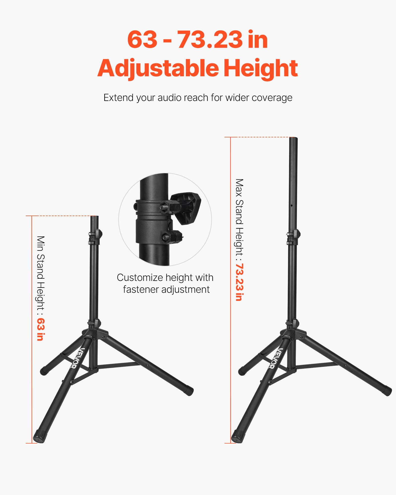 63 - 73.23 in Adjustable Height  
Extend your audio reach for wider coverage  

Min Stand Height .. 63 in  
VEVOR  
Customize height with fastener adjustment  
Max Stand Height .. 73.23 in  
VEVOR