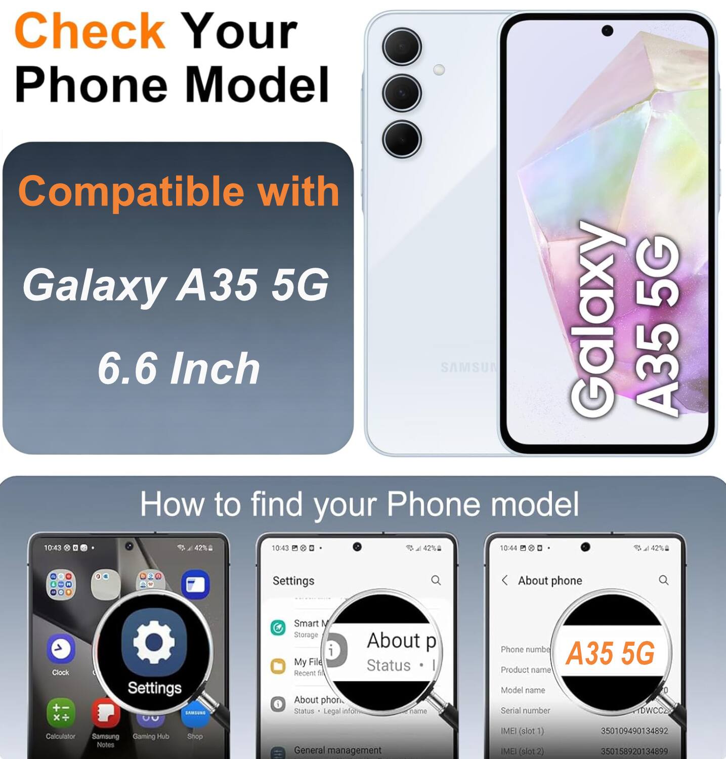 Check Your Phone Model

Compatible with Galaxy A35 5G 6.6 Inch

How to find your Phone model

Settings
- Smart Storage
- My Files
- Recent files
- About phone
- Status
- Legal info
- Phone number
- Product name
- Model name
- Serial number
- IMEI (slot 1)
- IMEI (slot 2)

A35 5G