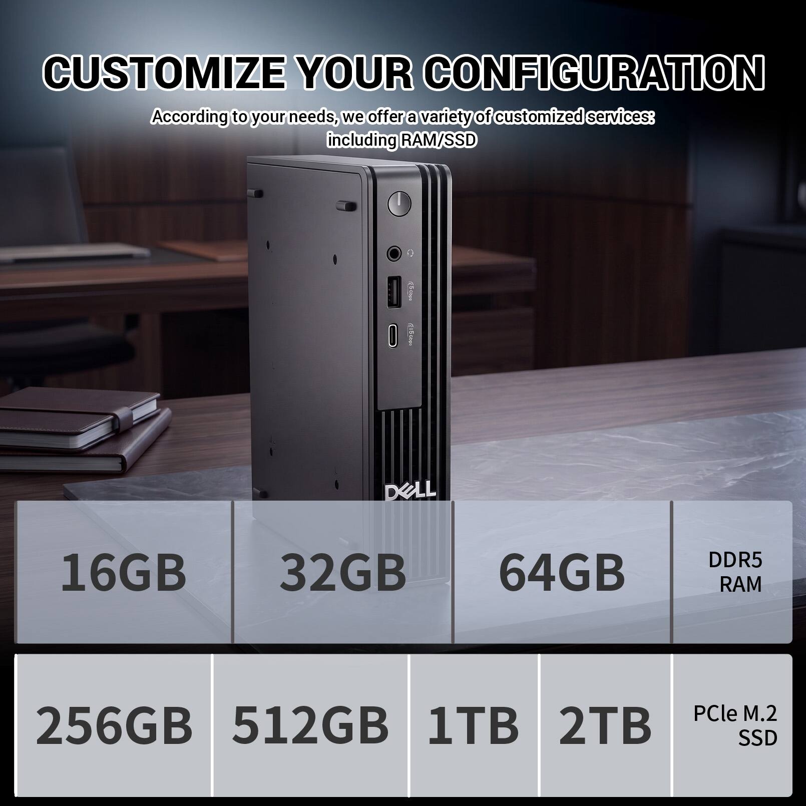 CUSTOMIZE YOUR CONFIGURATION

According to your needs, we offer a variety of customized services: including RAM/SSD

2019
DELL

16GB 32GB 64GB
DDR5 RAM

256GB 512GB 1TB 2TB
PCle M.2 SSD