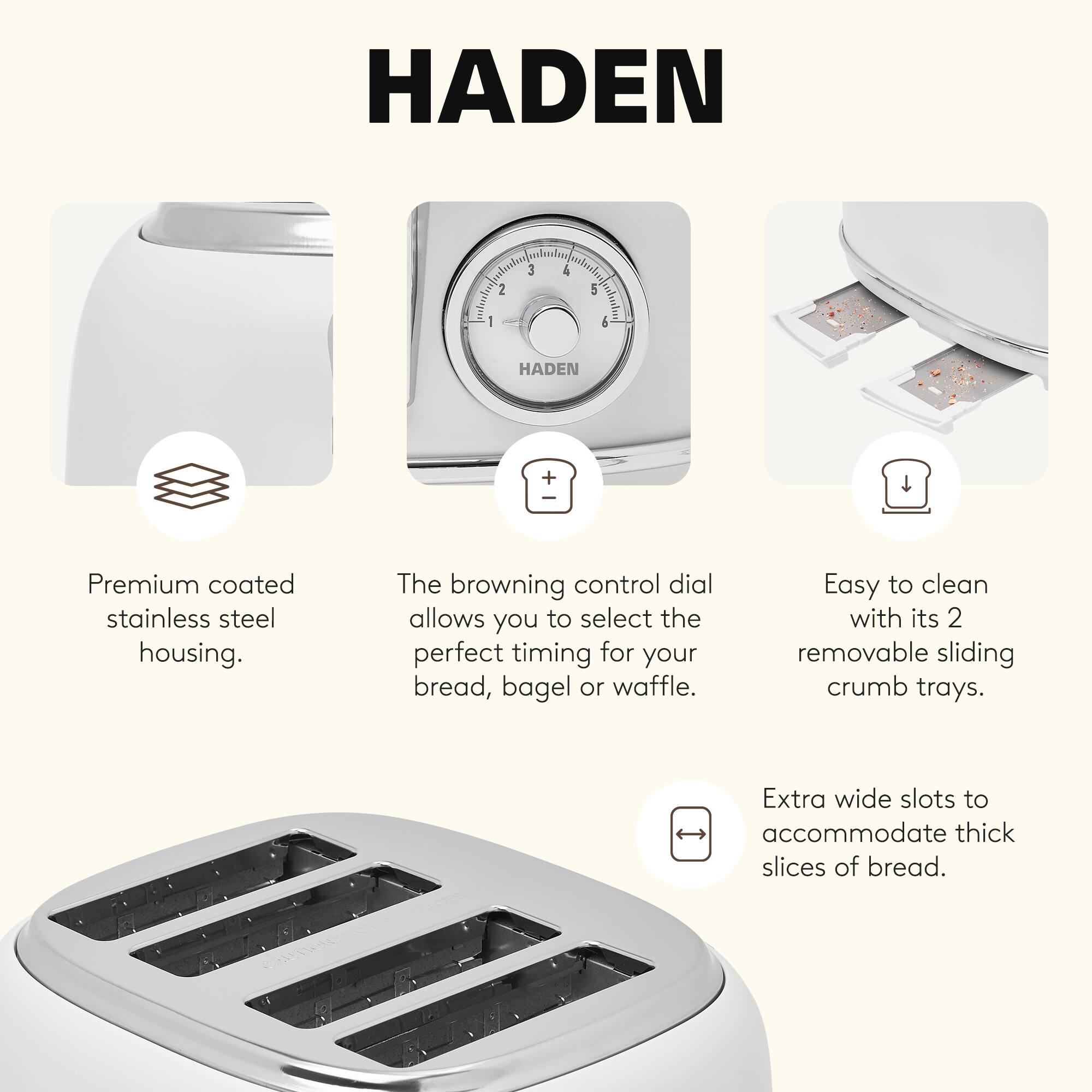 HADEN

- Premium coated stainless steel housing.
- The browning control dial allows you to select the perfect timing for your bread, bagel or waffle.
- Easy to clean with its 2 removable sliding crumb trays.
- Extra wide slots to accommodate thick slices of bread.