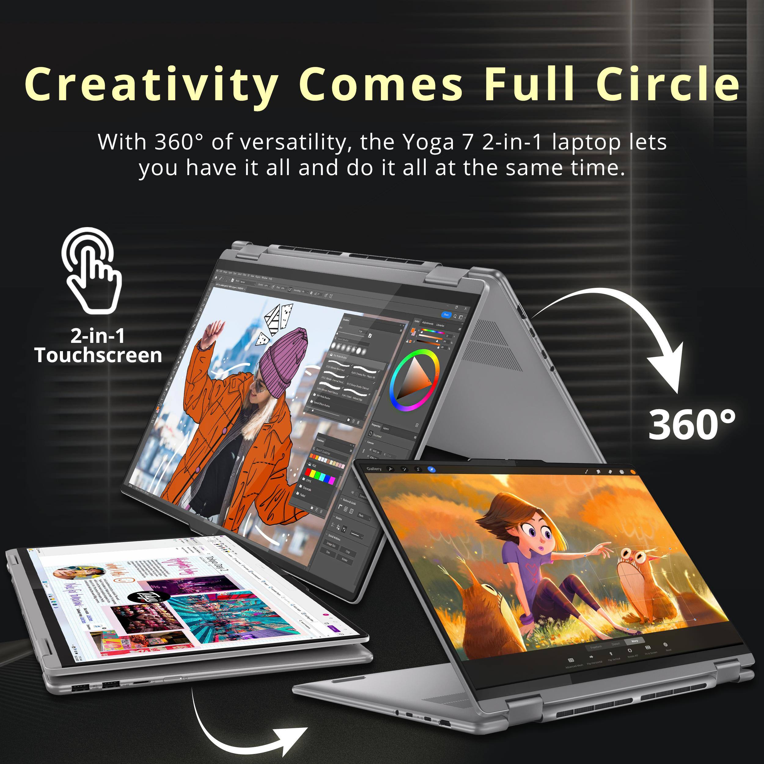 Creativity Comes Full Circle

With 360° of versatility, the Yoga 7 2-in-1 laptop lets you have it all and do it all at the same time.

2-in-1 Touchscreen

360°