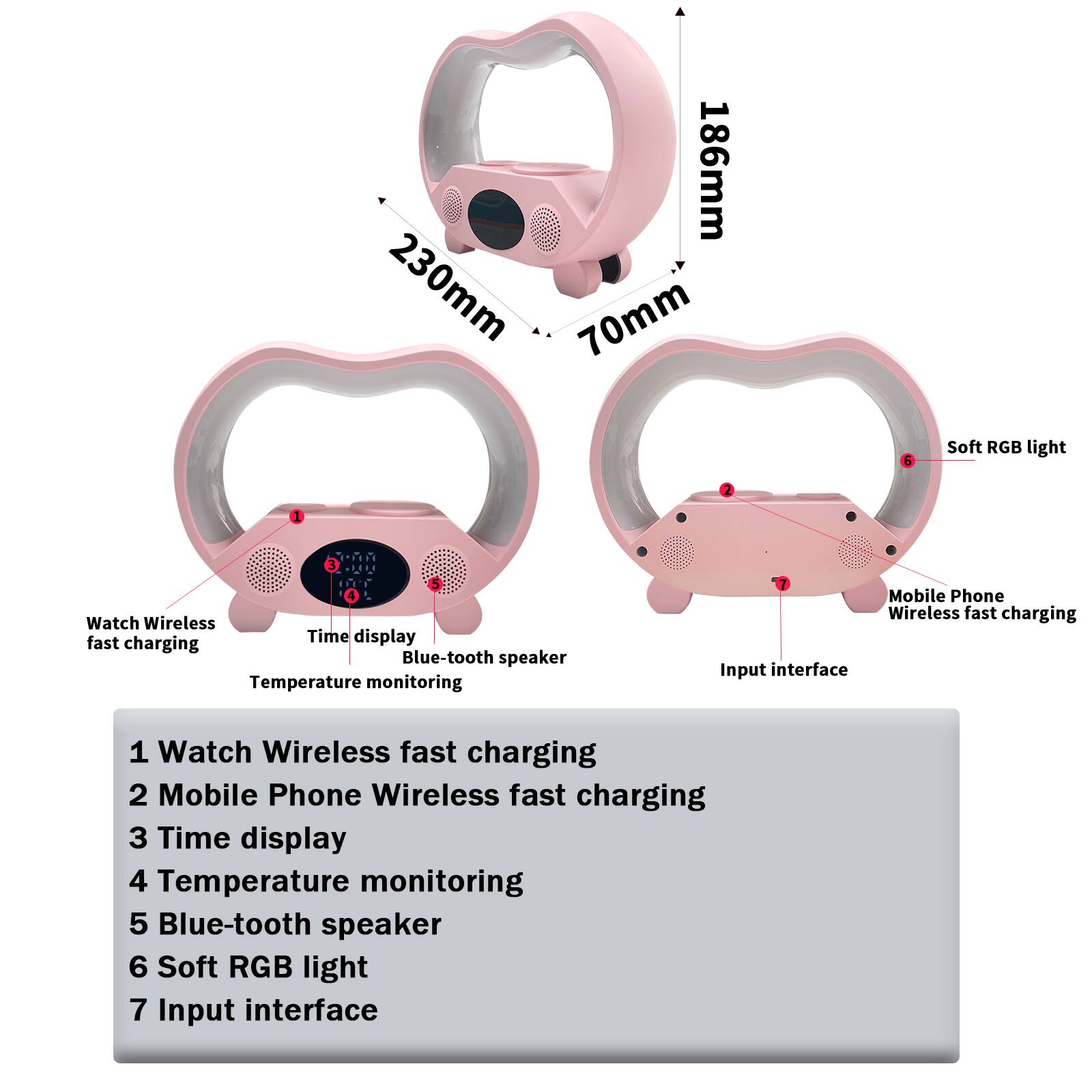 186mm 230mm 70mm

5 Soft RGB light

2 J

- Watch Wireless fast charging
- Mobile Phone Wireless fast charging
- Time display
- Temperature monitoring
- Blue-tooth speaker
- Input interface

1 Watch Wireless fast charging
2 Mobile Phone Wireless fast charging
3 Time display
4 Temperature monitoring
5 Blue-tooth speaker
6 Soft RGB light
7 Input interface