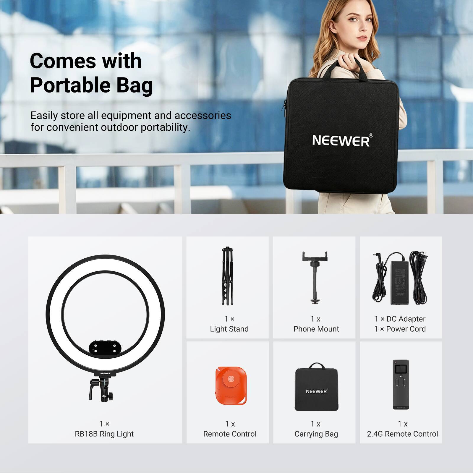 Comes with Portable Bag

Easily store all equipment and accessories for convenient outdoor portability.

NEEWER
1 x Light Stand
1 x Phone Mount
1 x DC Adapter
1 x Power Cord
NEEWER
1 x RB18B Ring Light
1 x Remote Control
1 x Carrying Bag
1 x 2.4G Remote Control