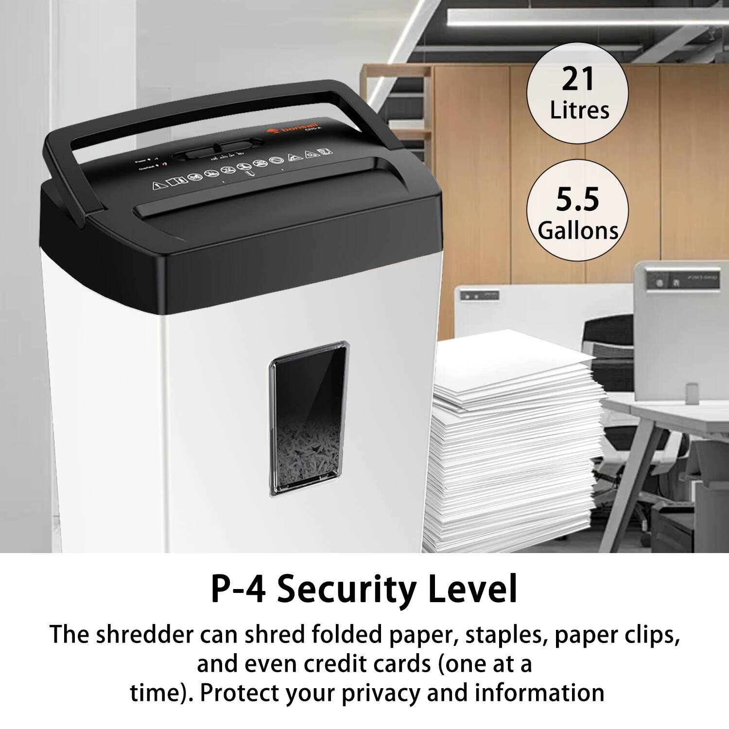 21 Litres  
5.5 Gallons  

P-4 Security Level  

The shredder can shred folded paper, staples, paper clips, and even credit cards (one at a time). Protect your privacy and information.