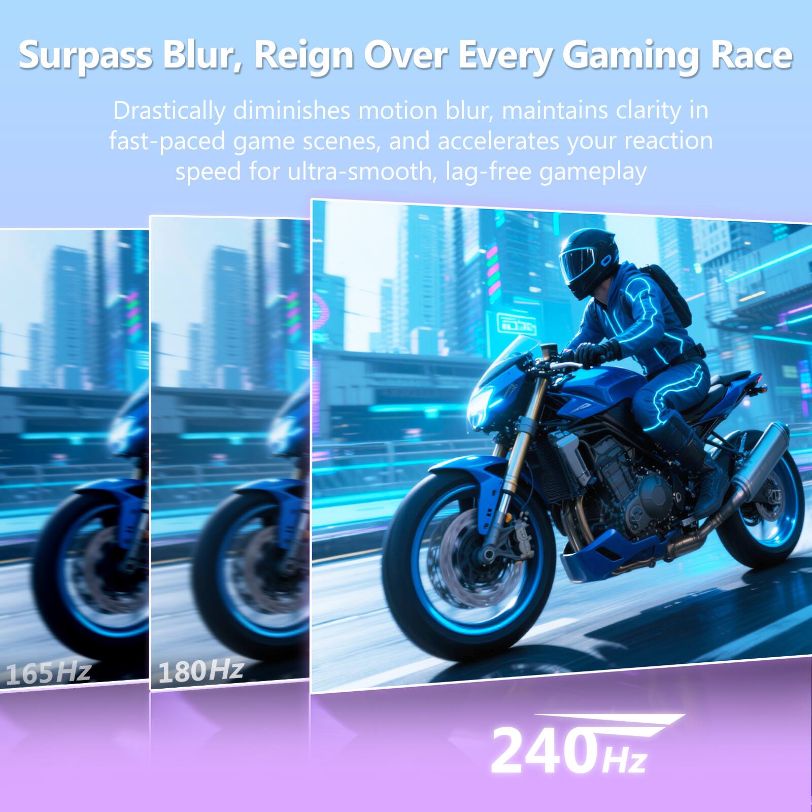 Surpass Blur, Reign Over Every Gaming Race

Drastically diminishes motion blur, maintains clarity in fast-paced game scenes, and accelerates your reaction speed for ultra-smooth, lag-free gameplay

165Hz 180Hz 240Hz