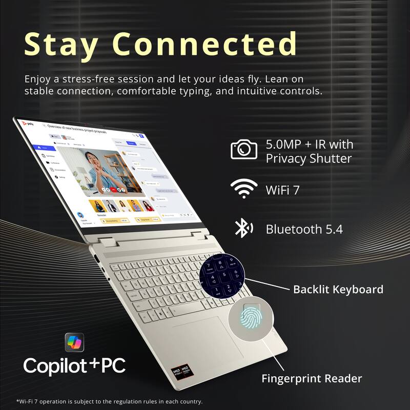 Stay Connected

Enjoy a stress-free session and let your ideas fly. Lean on stable connection, comfortable typing, and intuitive controls.

- 5.0MP + IR with Privacy Shutter
- WiFi 7
- Bluetooth 5.4
- Backlit Keyboard
- Fingerprint Reader

Copilot+PC

*Wi-Fi 7 operation is subject to the regulation rules in each country.