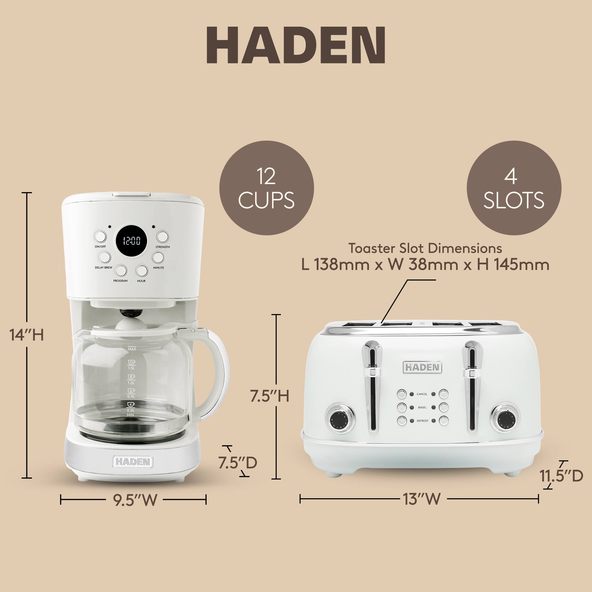 HADEN 12 CUPS 4 SLOTS

Toaster Slot Dimensions: L 138mm x W 38mm x H 145mm

Dimensions:
- Coffee Maker: 14"H x 9.5"W x 7.5"D
- Toaster: 13"W x 11.5"D x 7.5"H