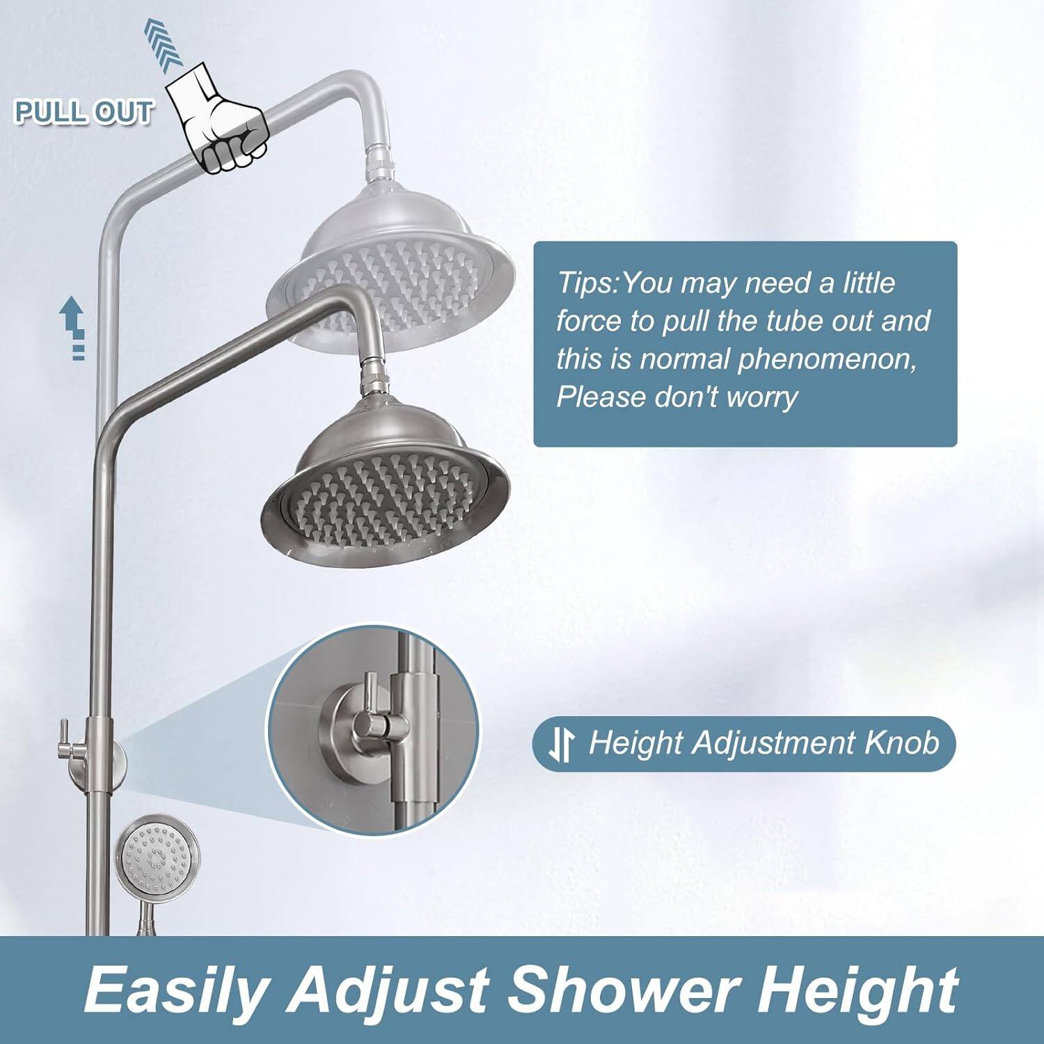PULL OUT

Tips: You may need a little force to pull the tube out and this is normal phenomenon, Please don't worry

Height Adjustment Knob

Easily Adjust Shower Height
