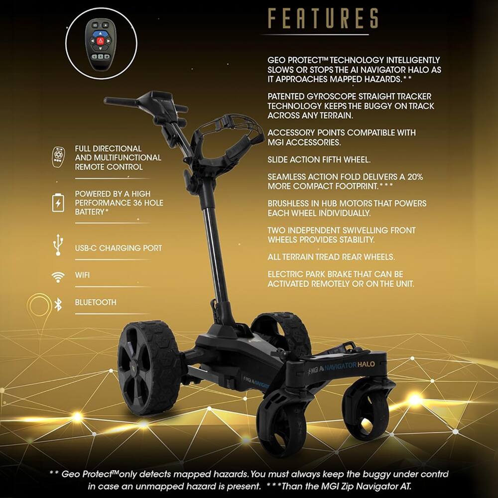 FEATURES

GEO PROTECT™ TECHNOLOGY INTELLIGENTLY SLOWS OR STOPS THE AI NAVIGATOR HALO AS IT APPROACHES MAPPED HAZARDS.  
PATENTED GYROSCOPE STRAIGHT TRACKER TECHNOLOGY KEEPS THE BUGGY ON TRACK ACROSS ANY TERRAIN.  
FULL DIRECTIONAL AND MULTIFUNCTIONAL REMOTE CONTROL POWERED BY A HIGH PERFORMANCE 36 HOLE BATTERY*  
ACCESSORY POINTS COMPATIBLE WITH MGI ACCESSORIES.  
SLIDE ACTION FIFTH WHEEL.  
SEAMLESS ACTION FOLD DELIVERS A 20% MORE COMPACT FOOTPRINT.  
BRUSHLESS IN HUB MOTORS THAT POWERS EACH WHEEL INDIVIDUALLY.  
USB-C CHARGING PORT  
TWO INDEPENDENT SWIVELLING FRONT WHEELS PROVIDES STABILITY.  
ALL TERRAIN TREAD REAR WHEELS.  
WIFI ELECTRIC PARK BRAKE THAT CAN BE ACTIVATED REMOTELY OR ON THE UNIT.  
BLUETOOTH  

*Geo Protect™ only detects mapped hazards. You must always keep the buggy under control in case an unmapped hazard is present.  
