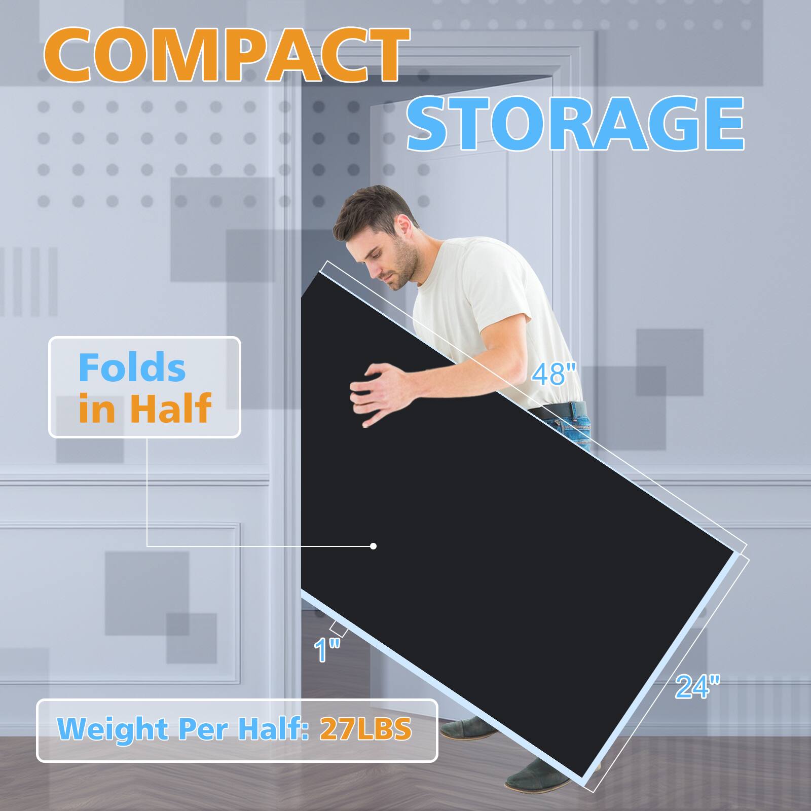 COMPACT STORAGE

Folds in Half

48" x 24" x 1"

Weight Per Half: 27LBS