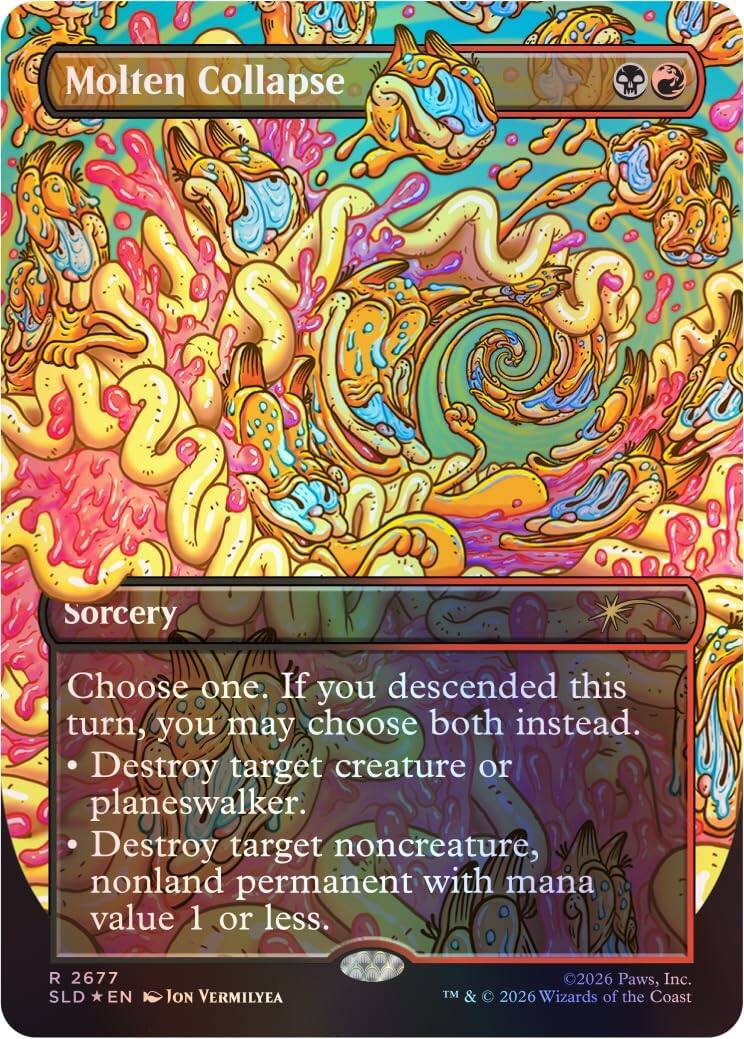 Molten Collapse  
Sorcery  

Choose one. If you descended this turn, you may choose both instead.  
- Destroy target creature or planeswalker.  
- Destroy target noncreature, nonland permanent with mana value 1 or less.  

R 2677  
SLD *EN  
Jon Vermilyea  

©2026 Paws, Inc.  
TM & © 2026 Wizards of the Coast