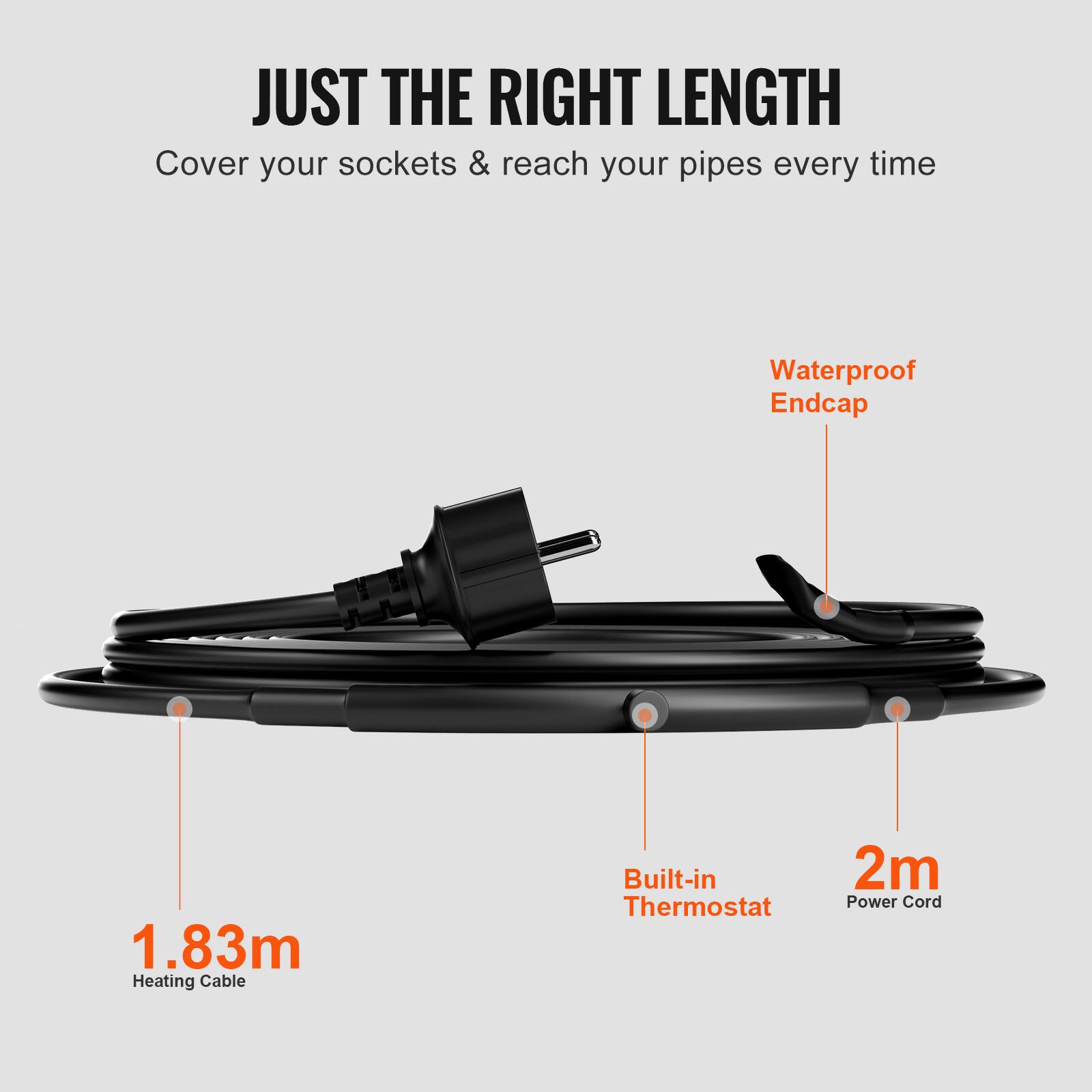 JUST THE RIGHT LENGTH  
Cover your sockets & reach your pipes every time  
Waterproof Endcap  
1.83m Heating Cable  
Built-in Thermostat  
2m Power Cord