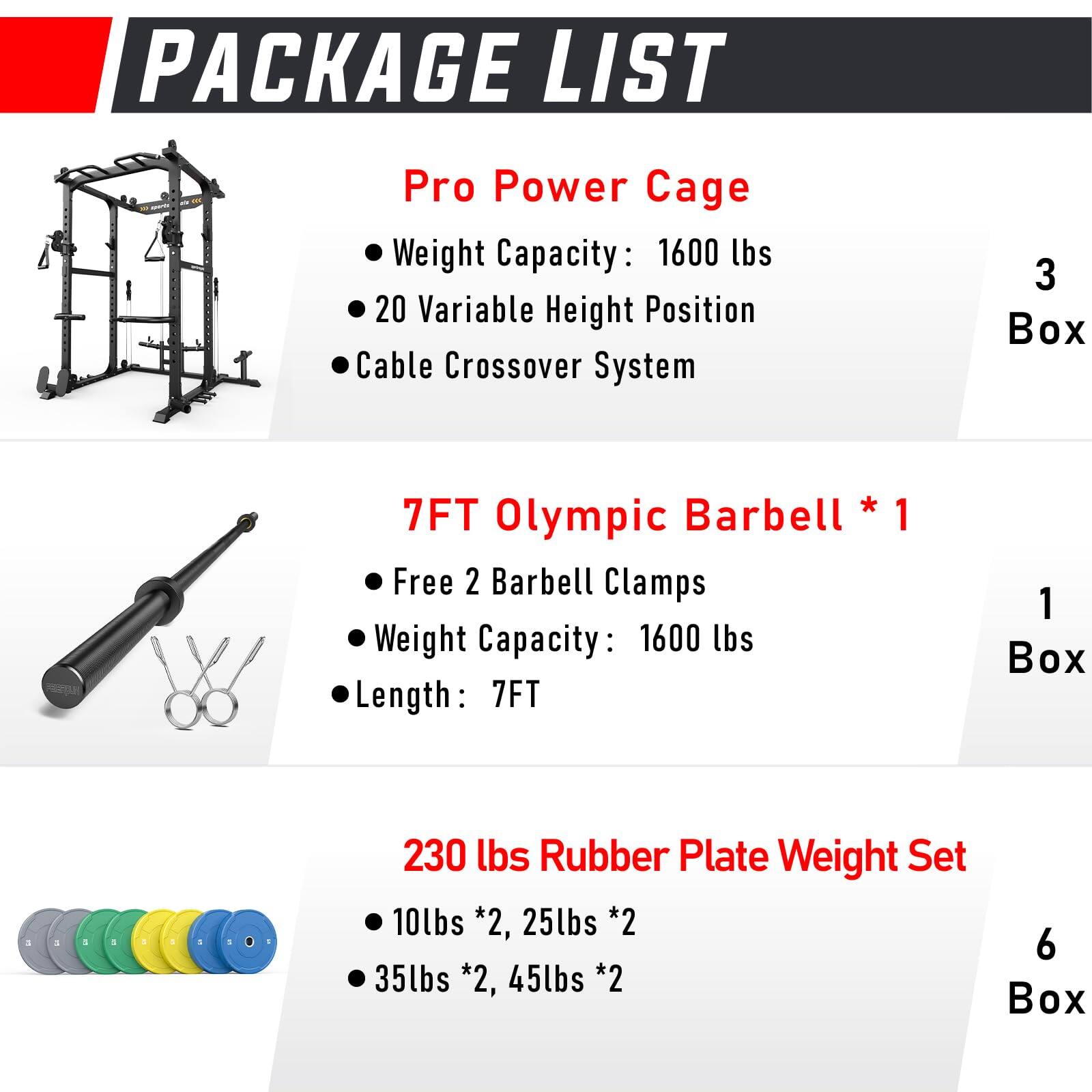 PACKAGE LIST

Pro Power Cage  
- Weight Capacity: 1600 lbs  
- 20 Variable Height Position  
- Cable Crossover System  
3 Box  

7FT Olympic Barbell * 1  
- Free 2 Barbell Clamps  
- Weight Capacity: 1600 lbs  
- Length: 7FT  
1 Box  

230 lbs Rubber Plate Weight Set  
- 10lbs *2, 25lbs *2  
- 35lbs *2, 45lbs *2  
6 Box