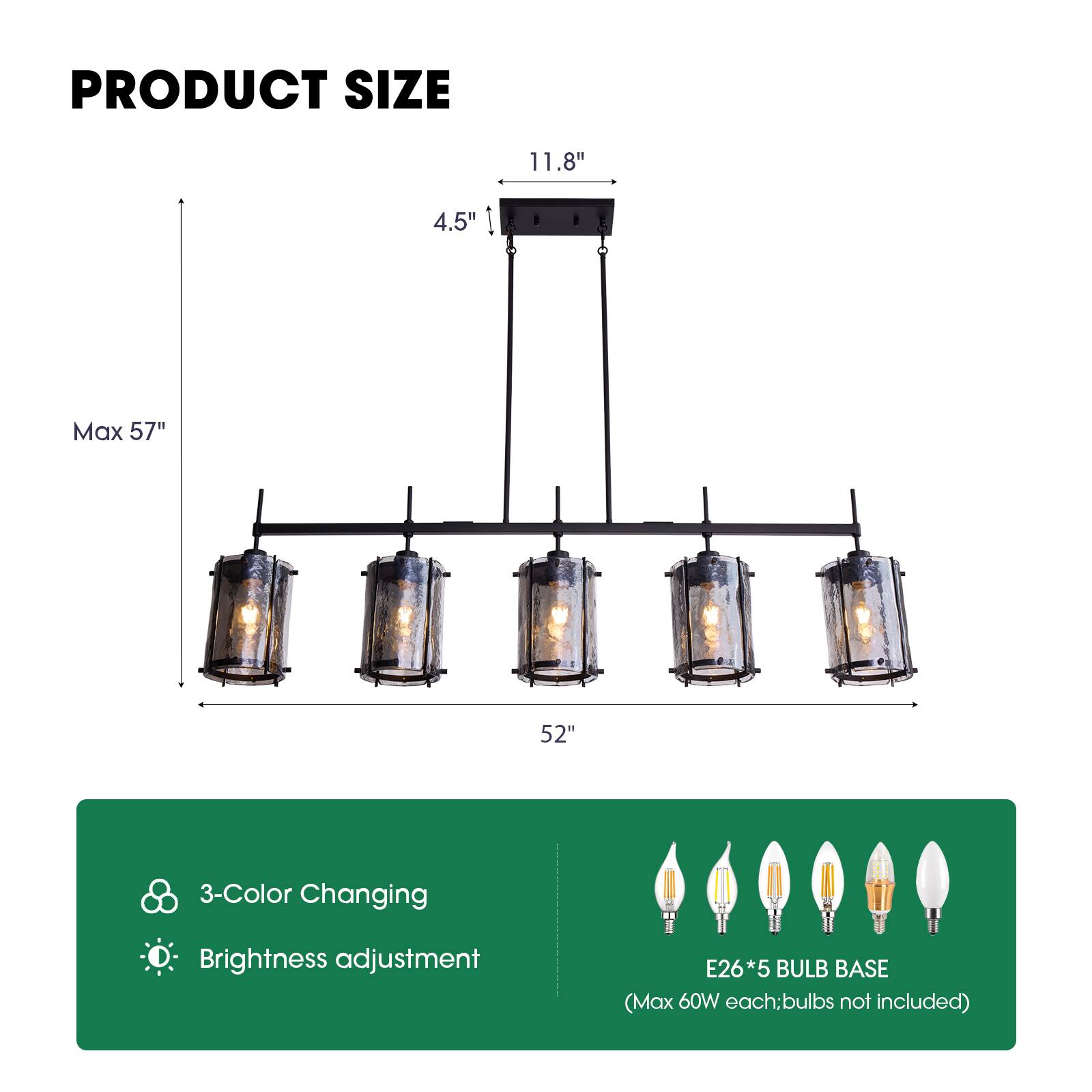 PRODUCT SIZE  
11.8" x 4.5"  
Max 57"  
52"  
3-Color Changing  
Brightness adjustment  
E26*5 BULB BASE (Max 60W each; bulbs not included)