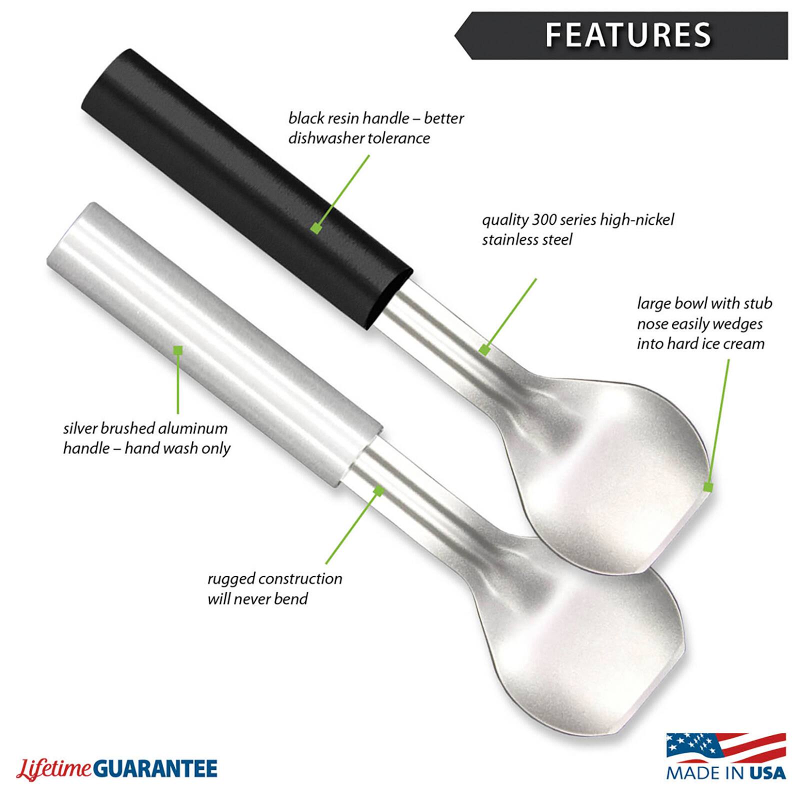 FEATURES
- black resin handle - better dishwasher tolerance
- quality 300 series high-nickel stainless steel
- large bowl with stub nose easily wedges into hard ice cream
- silver brushed aluminum handle - hand wash only
- rugged construction will never bend
- Lifetime GUARANTEE
- MADE IN USA