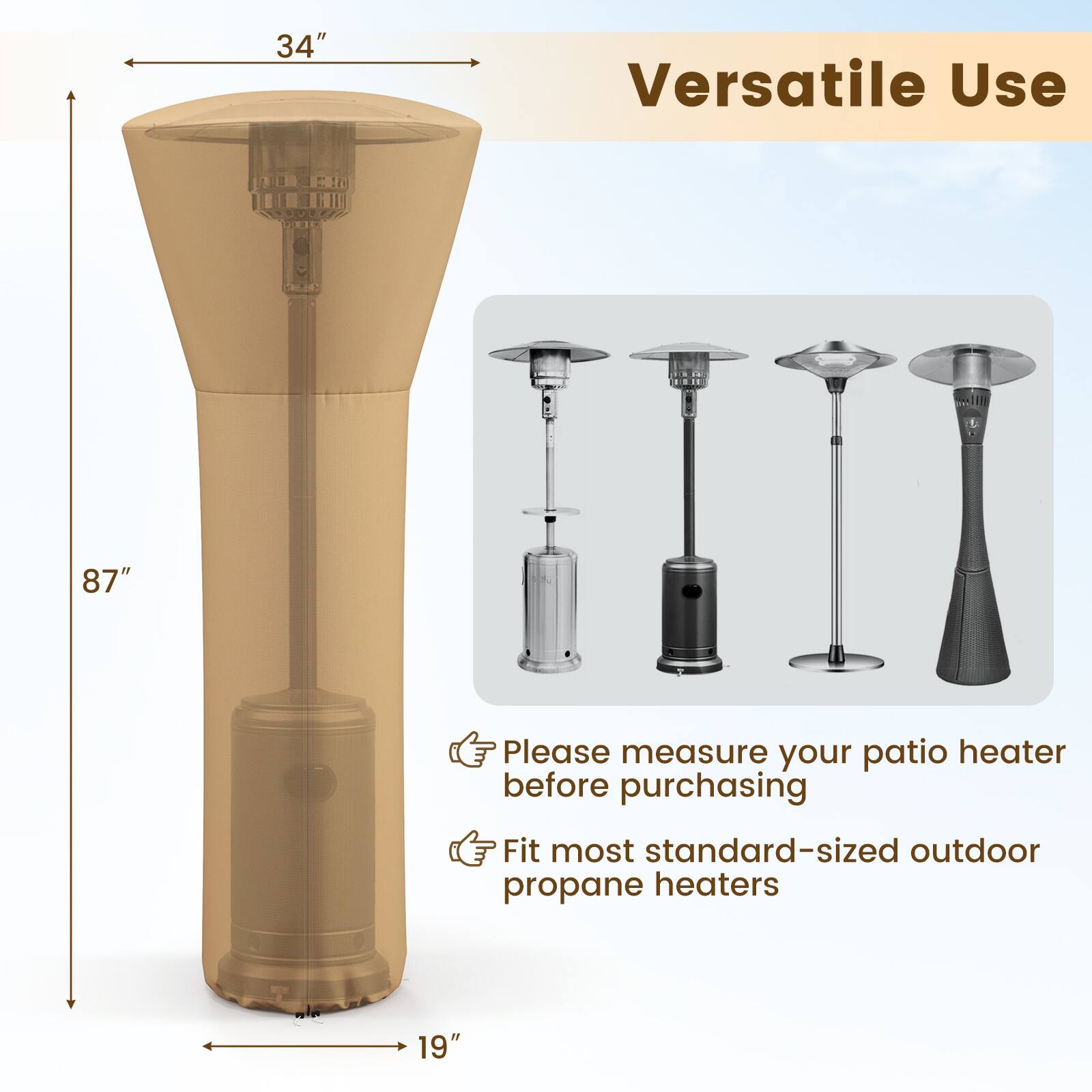34" Versatile Use 87" Please measure your patio heater before purchasing Fit most standard-sized outdoor propane heaters 19"