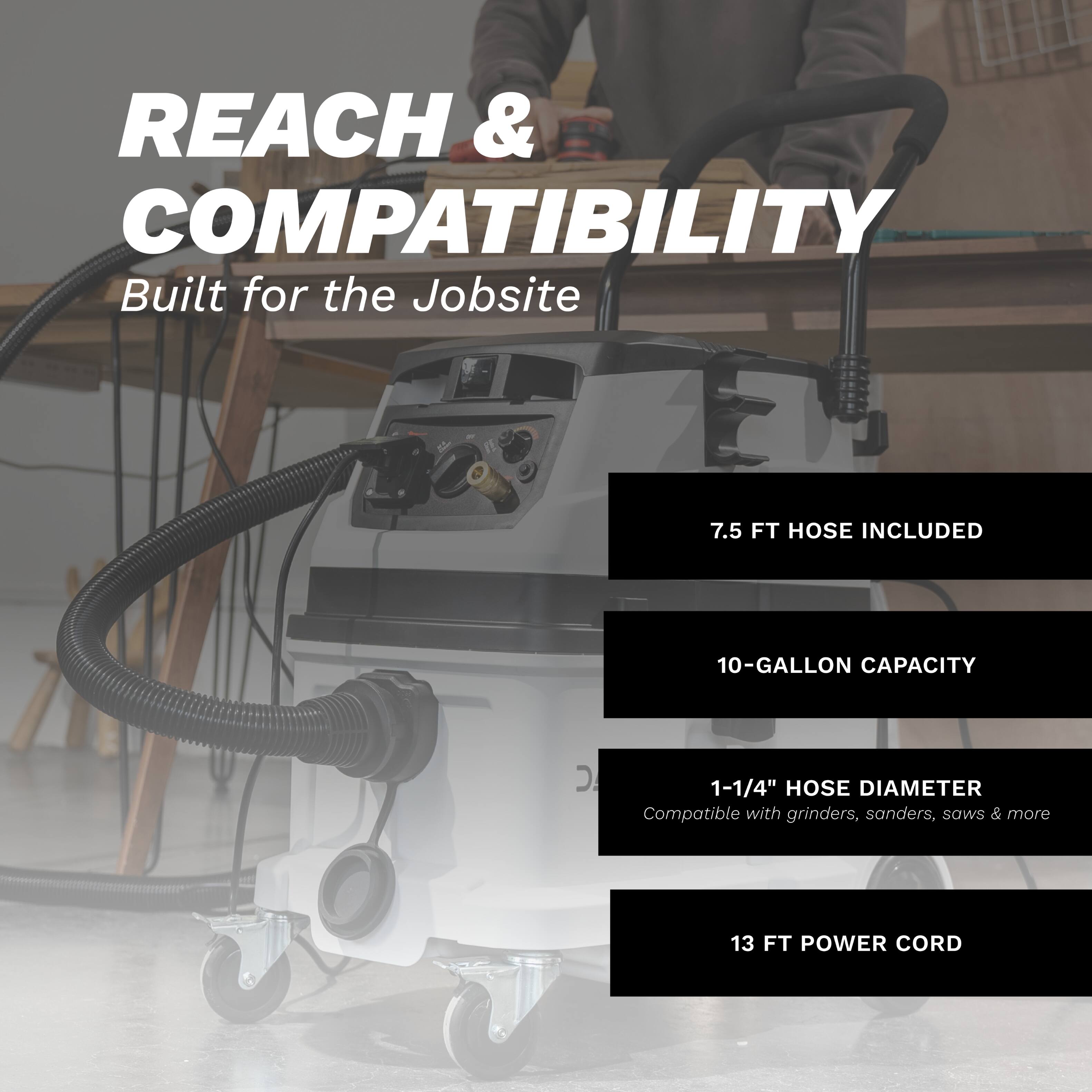 REACH & COMPATIBILITY  
Built for the Jobsite  

- 7.5 FT HOSE INCLUDED  
- 10-GALLON CAPACITY  
- 1-1/4" HOSE DIAMETER  
  Compatible with grinders, sanders, saws & more  
- 13 FT POWER CORD
