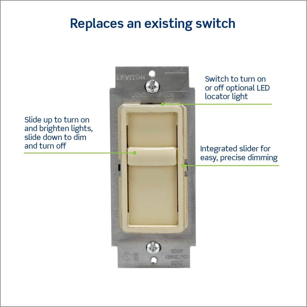 Replaces an existing switch

LEVITON LIGHTING OPTION 0

Switch to turn on or off optional LED locator light

Slide up to turn on and brighten lights, slide down to dim and turn off

Integrated slider for easy, precise dimming

6000 120VAC