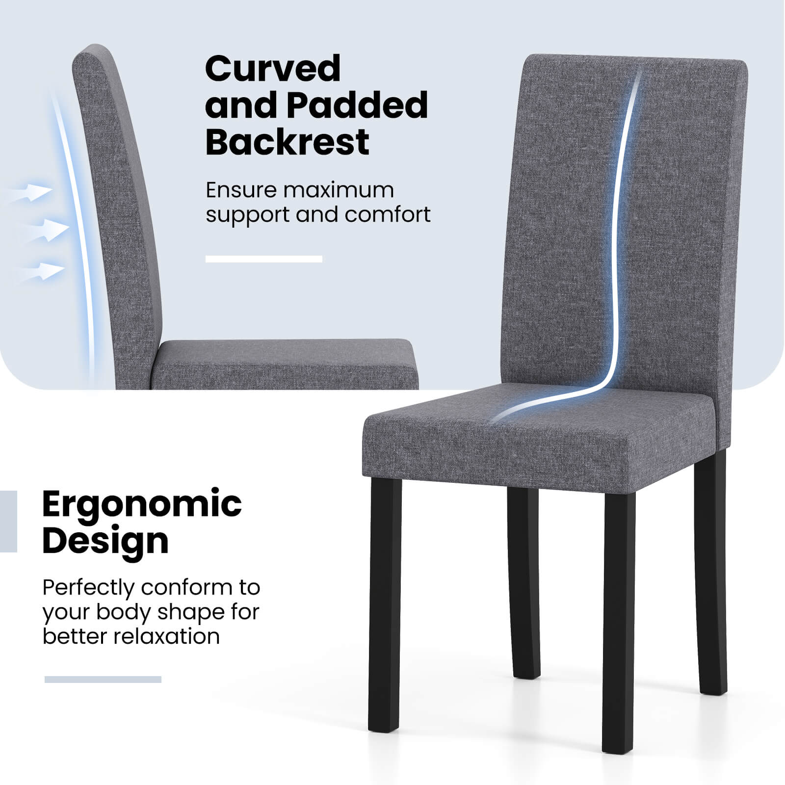 Curved and Padded Backrest  
Ensure maximum support and comfort  

Ergonomic Design  
Perfectly conform to your body shape for better relaxation