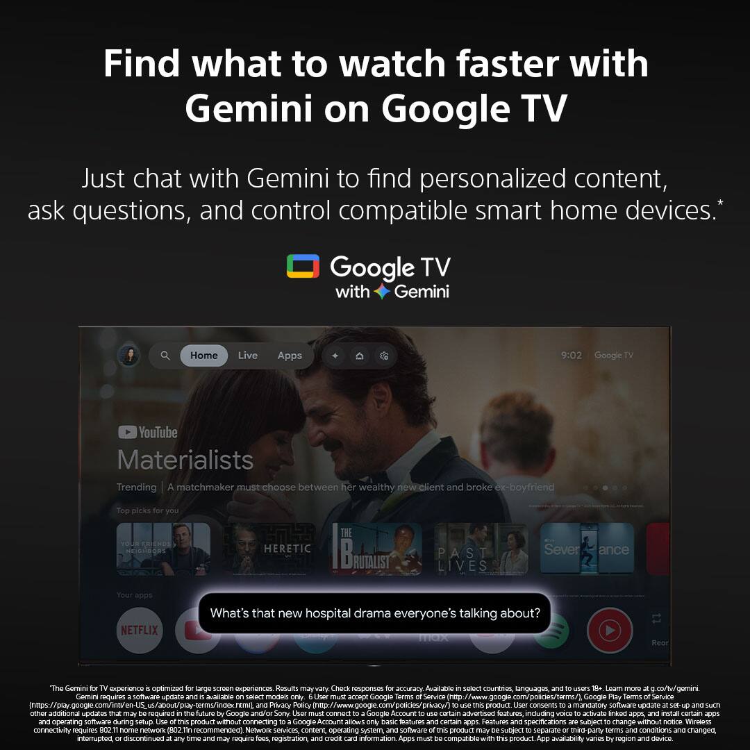 Find what to watch faster with Gemini on Google TV

Just chat with Gemini to find personalized content, ask questions, and control compatible smart home devices.*

Google TV with Gemini

Materialists
Trending | A matchmaker must choose between her wealthy new client and broke ex-boyfriend

Top picks for you
- YOUR FRIENDS NEXT DOORS
- THE HERETIC
- PAST LIVES
- Severance

What's that new hospital drama everyone's talking about?

The Gemini experience is optimized for large screen experiences. Results may vary. Check responses for accuracy. Available in select countries, languages, and to users 18+. Learn more at co/tw/gemini

Gemini requires a software update and is available on select models only. User must accept Google Terms of Service (https://policies.google.com/terms) and Google Play Terms of Service (https://play.google.com/about/play-terms) and Privacy Policy (https://policies.google.com/privacy). Product User consent is mandatory. Software update required.

Google TV with Gemini Home Live Apps

9:02 Google YouTube

NETFLIX

The Gemini experience is optimized for large screen experiences. Results may vary. Check responses for accuracy. Available in select countries, languages, and