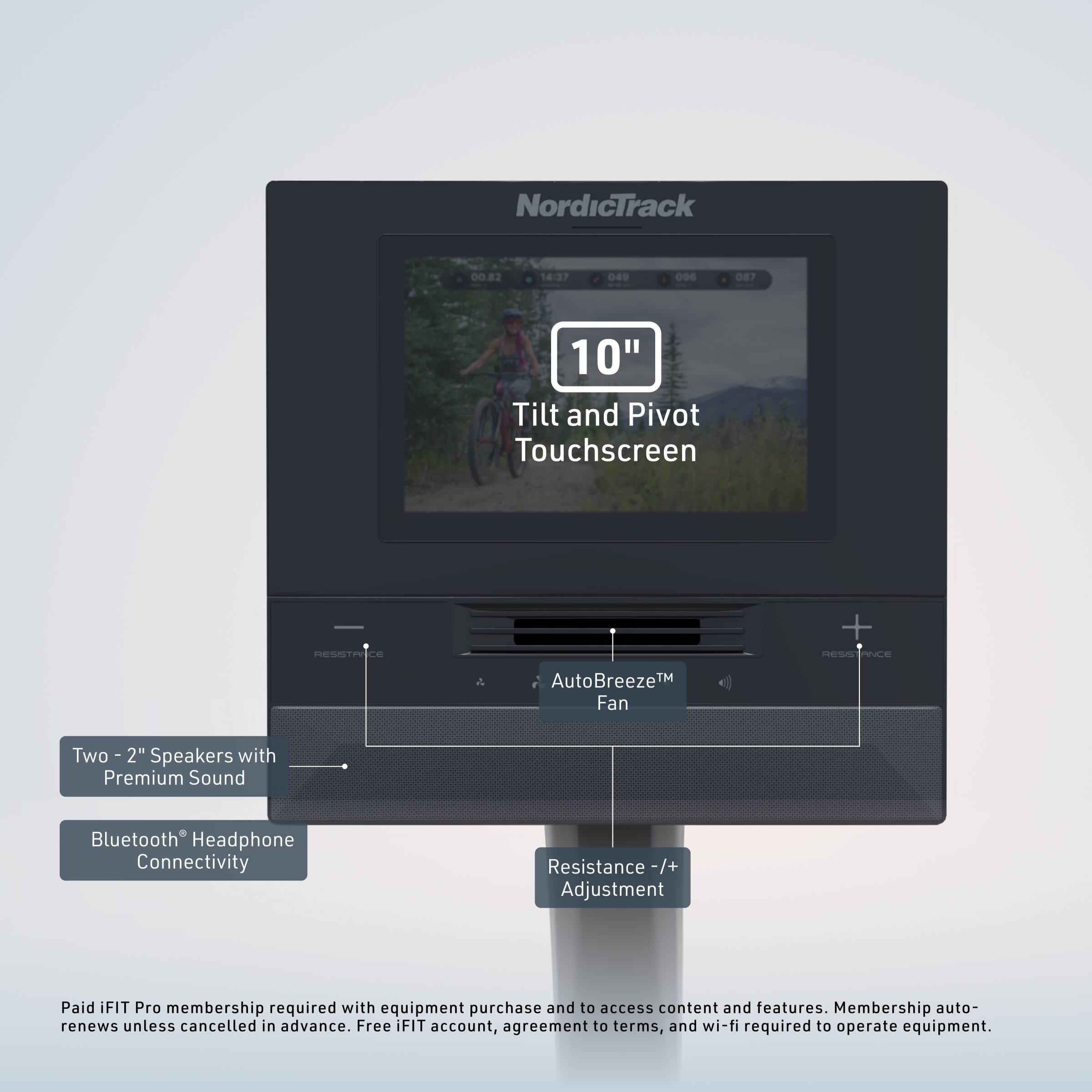 NordicTrack  
00.82 14:37 049 09E 087 10" Tilt and Pivot Touchscreen  
RESISTANCE + PES PNCE a AutoBreeze™ Fan  
Two 2" Speakers with Premium Sound  
Bluetooth Headphone Connectivity  
Resistance -/+ Adjustment  

Paid iFIT Pro membership required with equipment purchase and to access content and features. Membership auto-renews unless cancelled in advance. Free FIT account, agreement to terms, and wi-fi required to operate equipment.