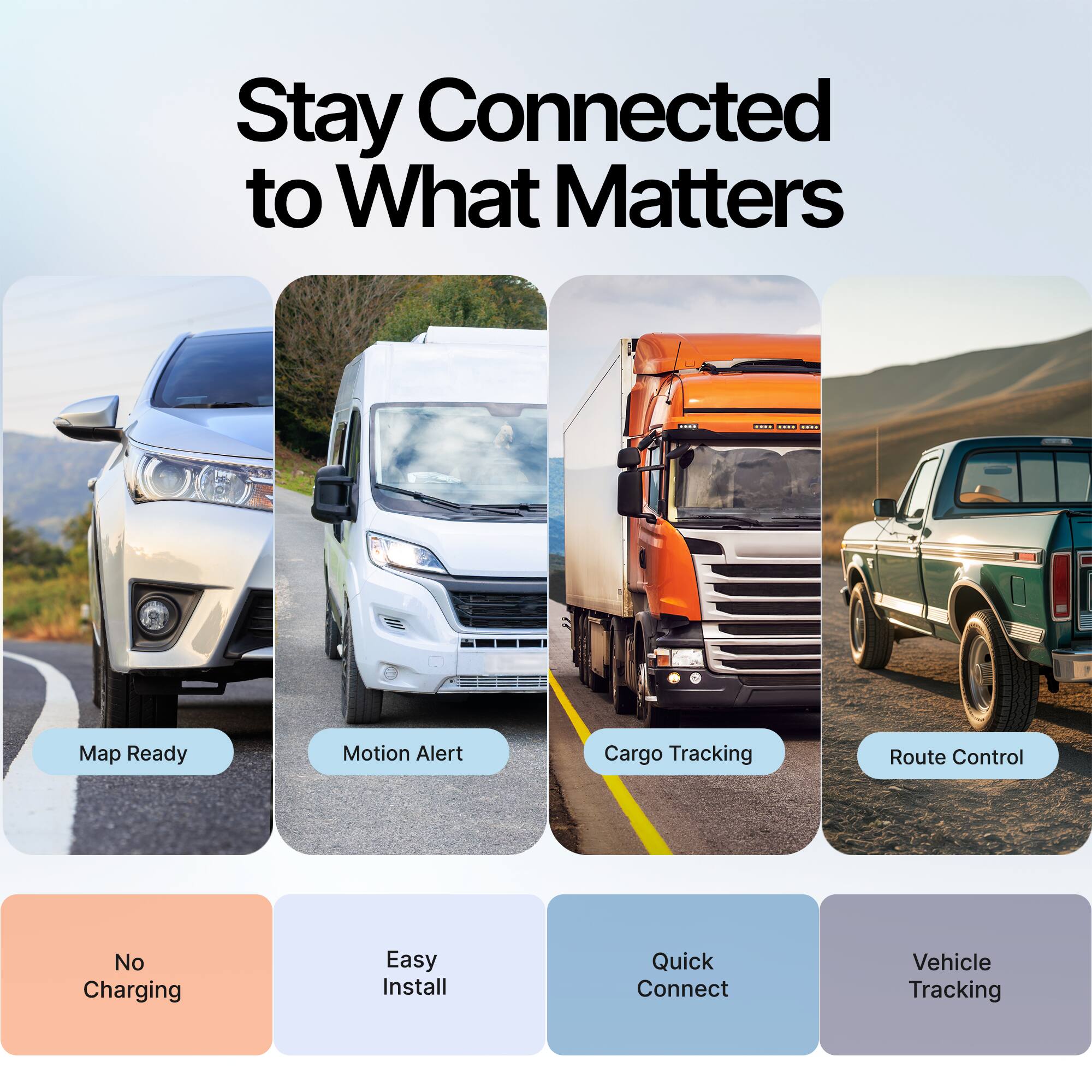 Stay Connected to What Matters

- Map Ready
- Motion Alert
- Cargo Tracking
- Route Control
- No Charging
- Easy Install
- Quick Connect
- Vehicle Tracking