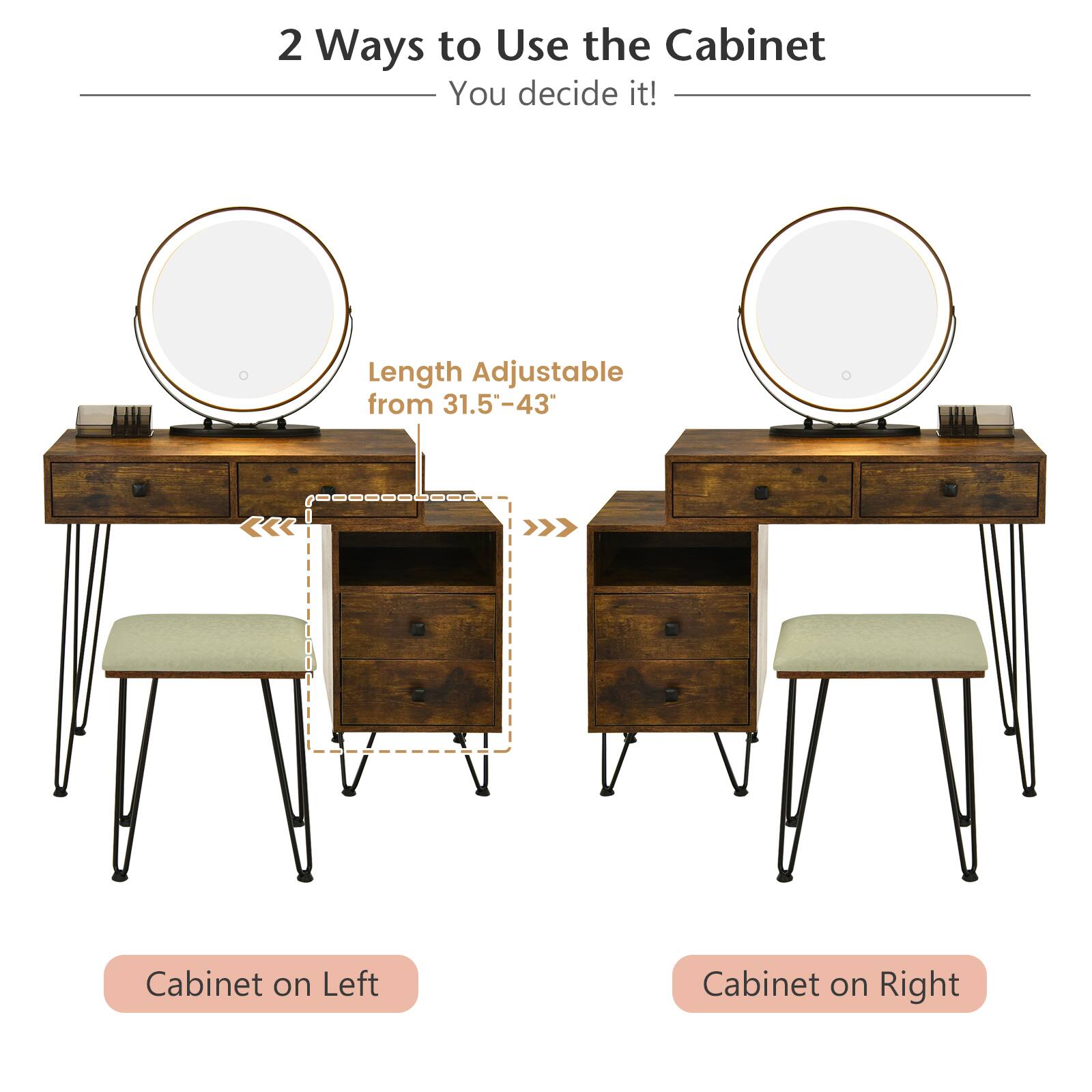 2 Ways to Use the Cabinet
You decide it!
Length Adjustable from 31.5"-43"
Cabinet on Left
Cabinet on Right