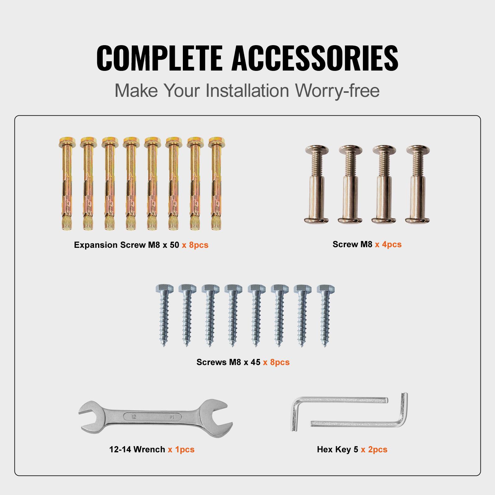 COMPLETE ACCESSORIES
Make Your Installation Worry-free
Expansion Screw M8 x 50 x 8pcs
Screw M8 x 4pcs
Screws M8 x 45 x 8pcs
12-14 Wrench x 1pcs
Hex Key 5 x 2pcs
