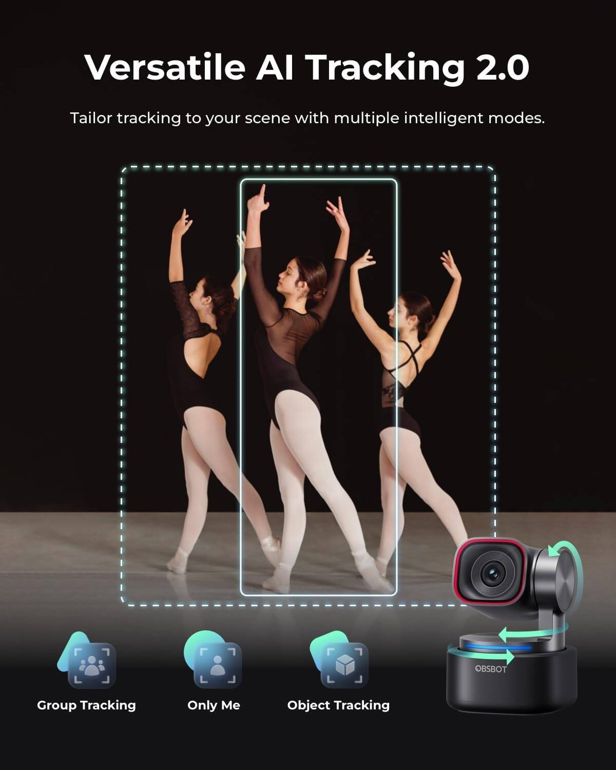 Versatile AI Tracking 2.0

Tailor tracking to your scene with multiple intelligent modes.

OBSBOT

- Group Tracking
- Only Me
- Object Tracking