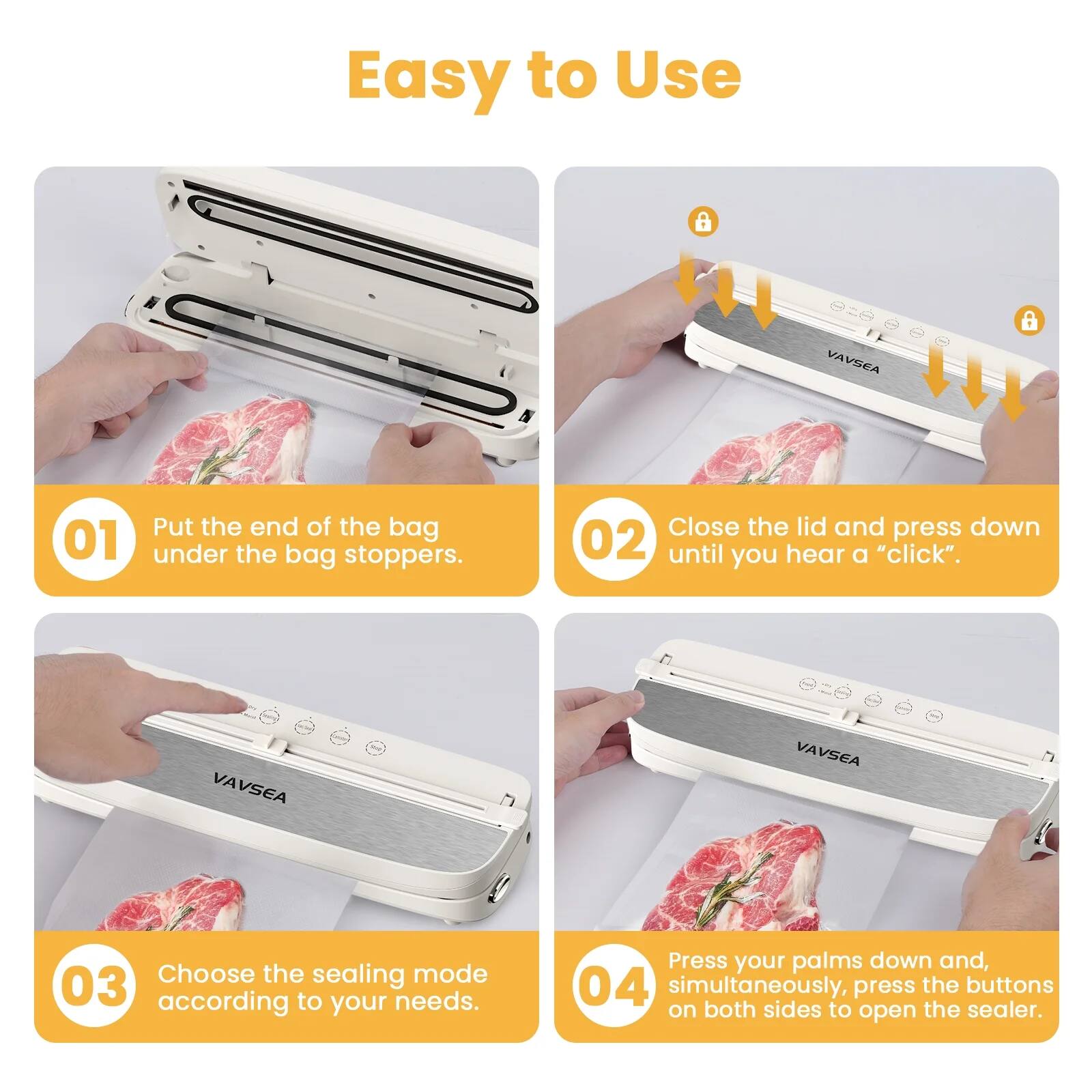 Easy to Use

01 Put the end of the bag under the bag stoppers.

02 Close the lid and press down until you hear a "click".

03 Choose the sealing mode according to your needs.

04 Press your palms down and, simultaneously, press the buttons on both sides to open the sealer.