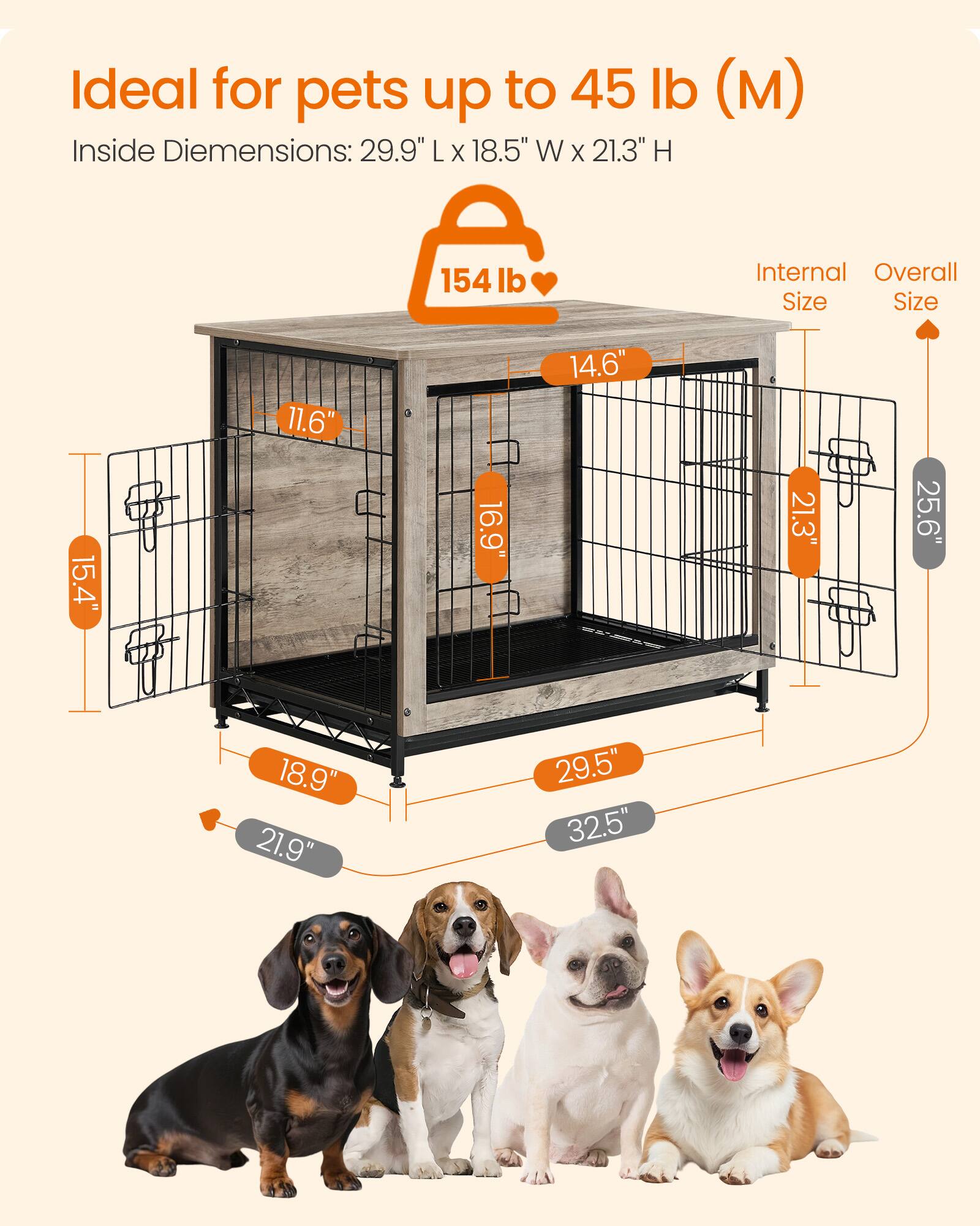 Ideal for pets up to 45 lb (M)  
Inside Dimensions: 29.9" L x 18.5" W x 21.3" H  

154 lb  

Internal Size:  
15.4"  
11.6"  
16.9"  
14.6"  

Overall Size:  
21.3"  
25.6"  
18.9"  
21.9"  
29.5"  
32.5"