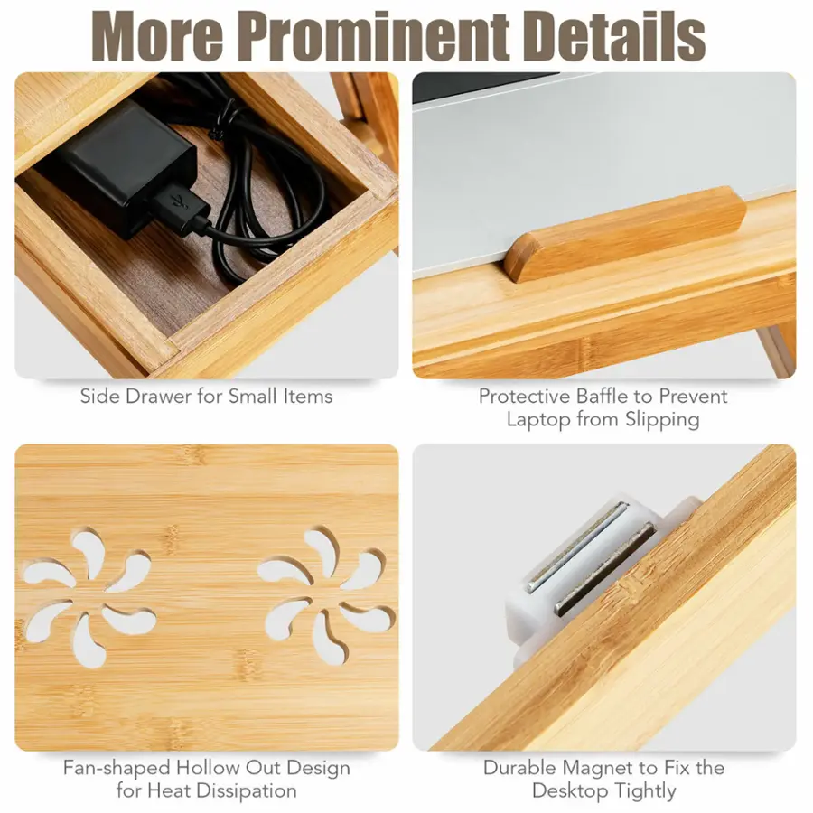 More Prominent Details:

1. Side Drawer for Small Items:
2. Protective Baffle to Prevent Laptop from Slipping:
3. Fan-shaped Hollow Out Design for Heat Dissipation:
4. Durable Magnet to Fix the Desktop Tightly: