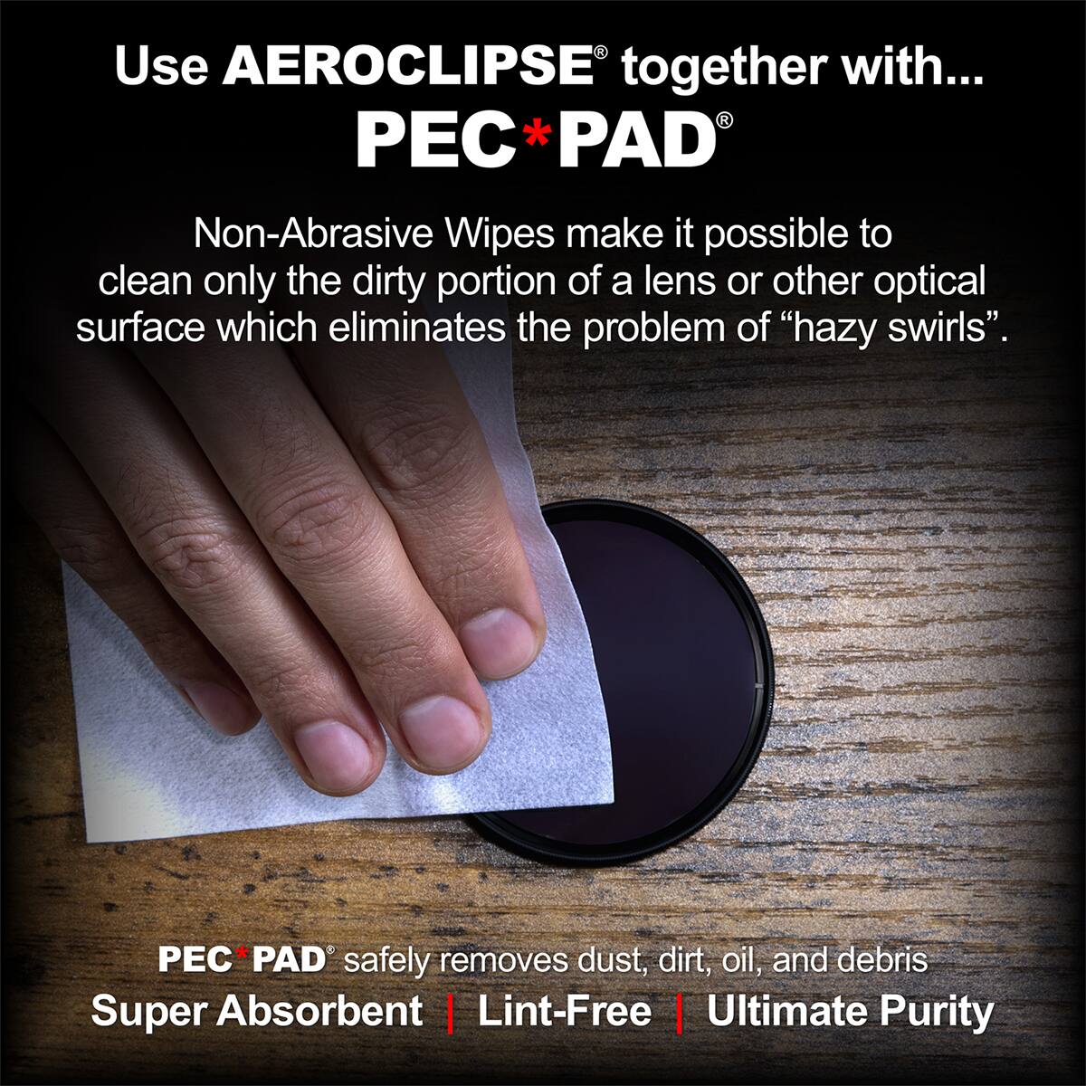 Use AEROCLIPSE together with... PEC*PAD®

Non-Abrasive Wipes make it possible to clean only the dirty portion of a lens or other optical surface which eliminates the problem of "hazy swirls".

PEC*PAD® safely removes dust, dirt, oil, and debris
Super Absorbent | Lint-Free | Ultimate Purity