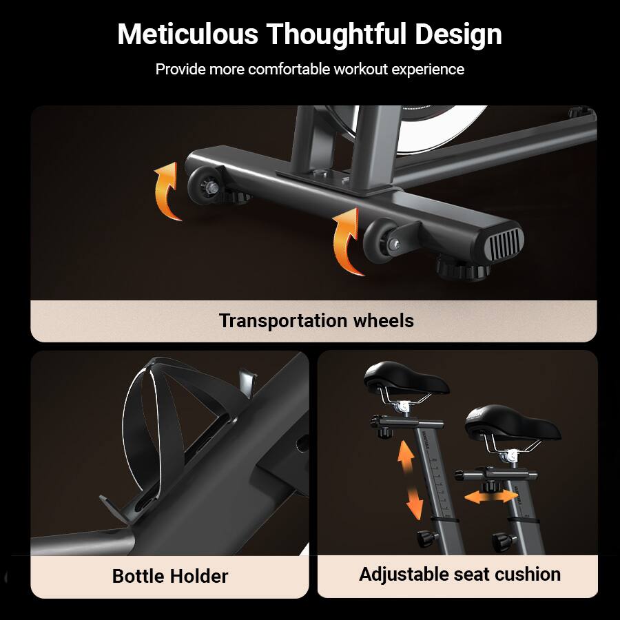 Meticulous Thoughtful Design  
Provide more comfortable workout experience  

Transportation wheels  

Bottle Holder  

Adjustable seat cushion