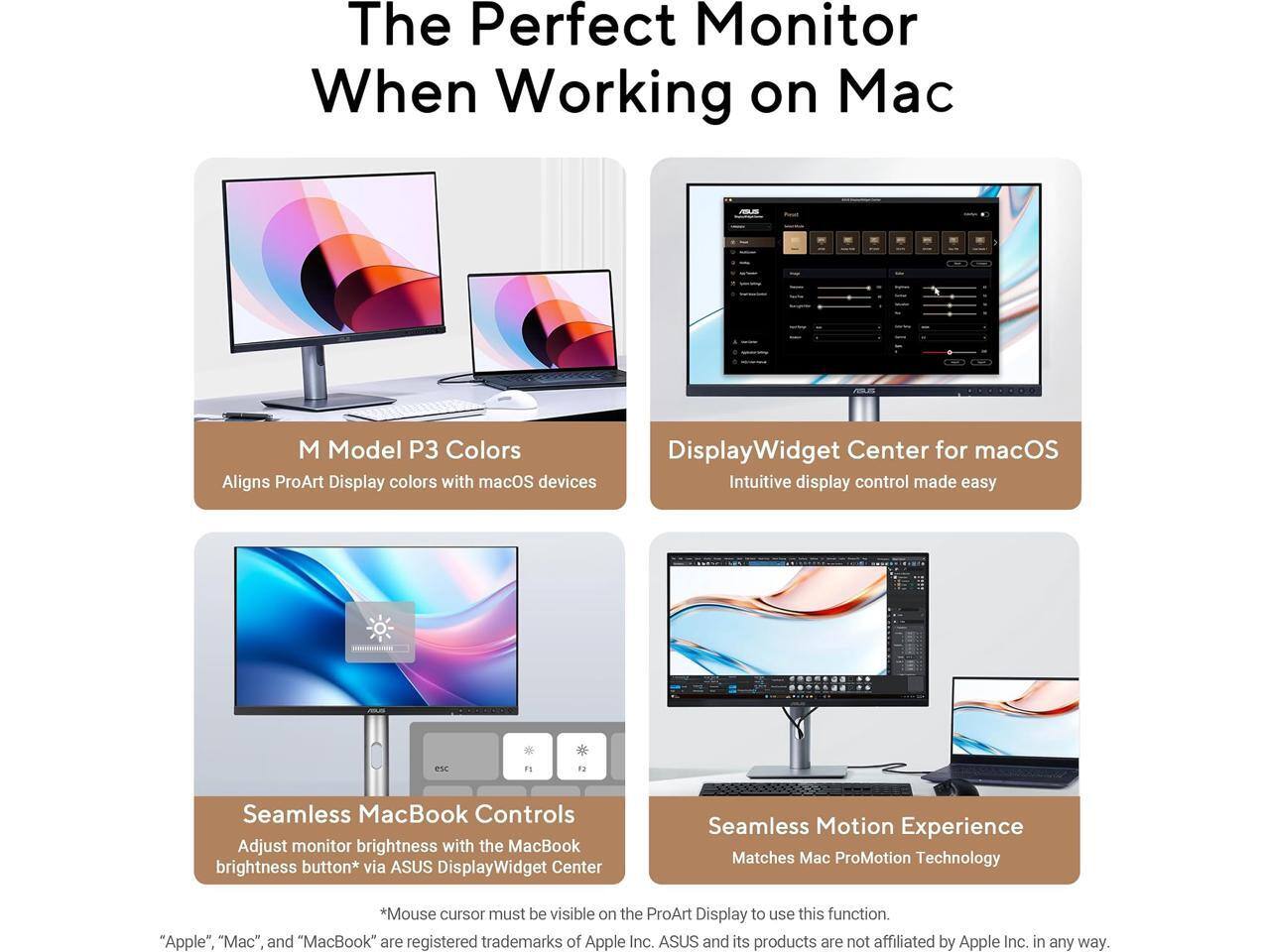 The Perfect Monitor When Working on Mac

M Model P3 Colors
Aligns ProArt Display colors with macOS devices

DisplayWidget Center for macOS
Intuitive display control made easy

Seamless MacBook Controls
Adjust monitor brightness with the MacBook brightness button* via ASUS DisplayWidget Center

Seamless Motion Experience
Matches Mac ProMotion Technology

*Mouse cursor must be visible on the ProArt Display to use this function.

"Apple", "Mac", and "MacBook" are registered trademarks of Apple Inc. ASUS and its products are not affiliated by Apple Inc. in any way.