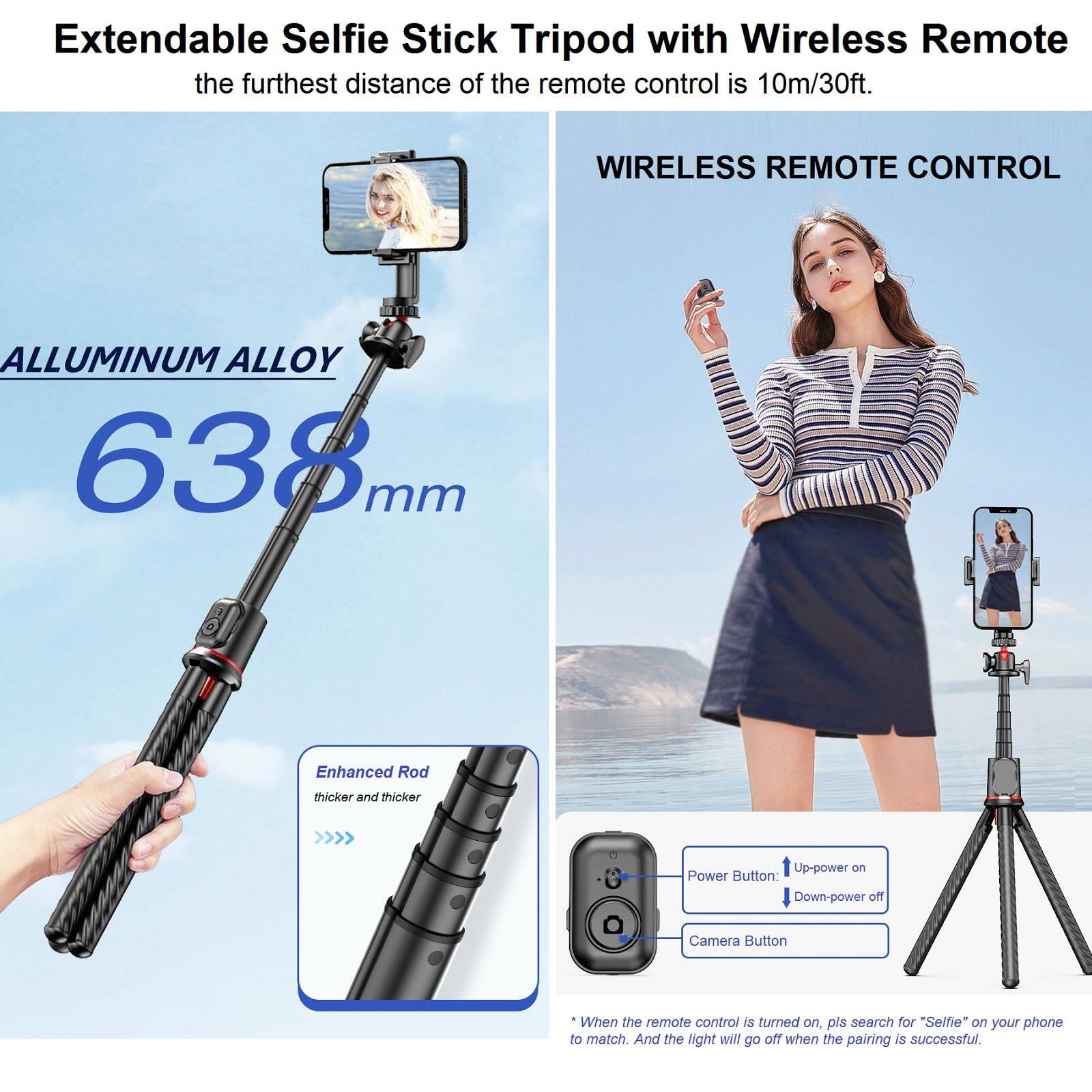Extendable Selfie Stick Tripod with Wireless Remote  
the furthest distance of the remote control is 10m/30ft.

ALLUMINUM ALLOY  
638mm

Enhanced Rod  
thicker and thicker

WIRELESS REMOTE CONTROL

Power Button:  
Up-power on  
Down-power off

Camera Button

* When the remote control is turned on, pls search for "Selfie" on your phone to match. And the light will go off when the pairing is successful.