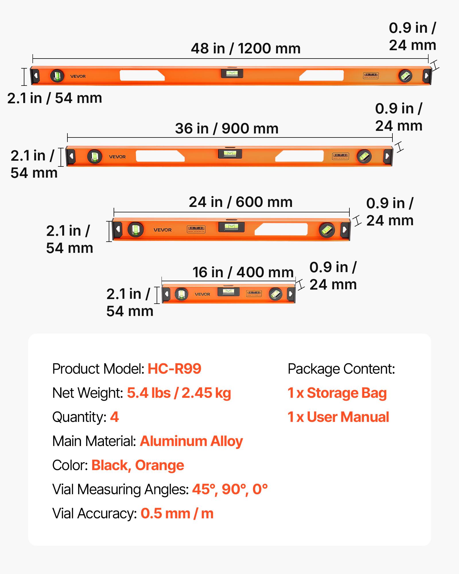 48 in / 1200 mm  
0.9 in / 24 mm  
2.1 in / 54 mm  

36 in / 900 mm  
0.9 in / 24 mm  
2.1 in / 54 mm  

24 in / 600 mm  
0.9 in / 24 mm  
2.1 in / 54 mm  

16 in / 400 mm  
0.9 in / 24 mm  
2.1 in / 54 mm  

Product Model: HC-R99  
Net Weight: 5.4 lbs / 2.45 kg  
Quantity: 4  
Main Material: Aluminum Alloy  
Color: Black, Orange  
Vial Measuring Angles: 45°, 90°, 0°  
Vial Accuracy: 0.5 mm / m  

Package Content:  
1 x Storage Bag  
1 x User Manual
