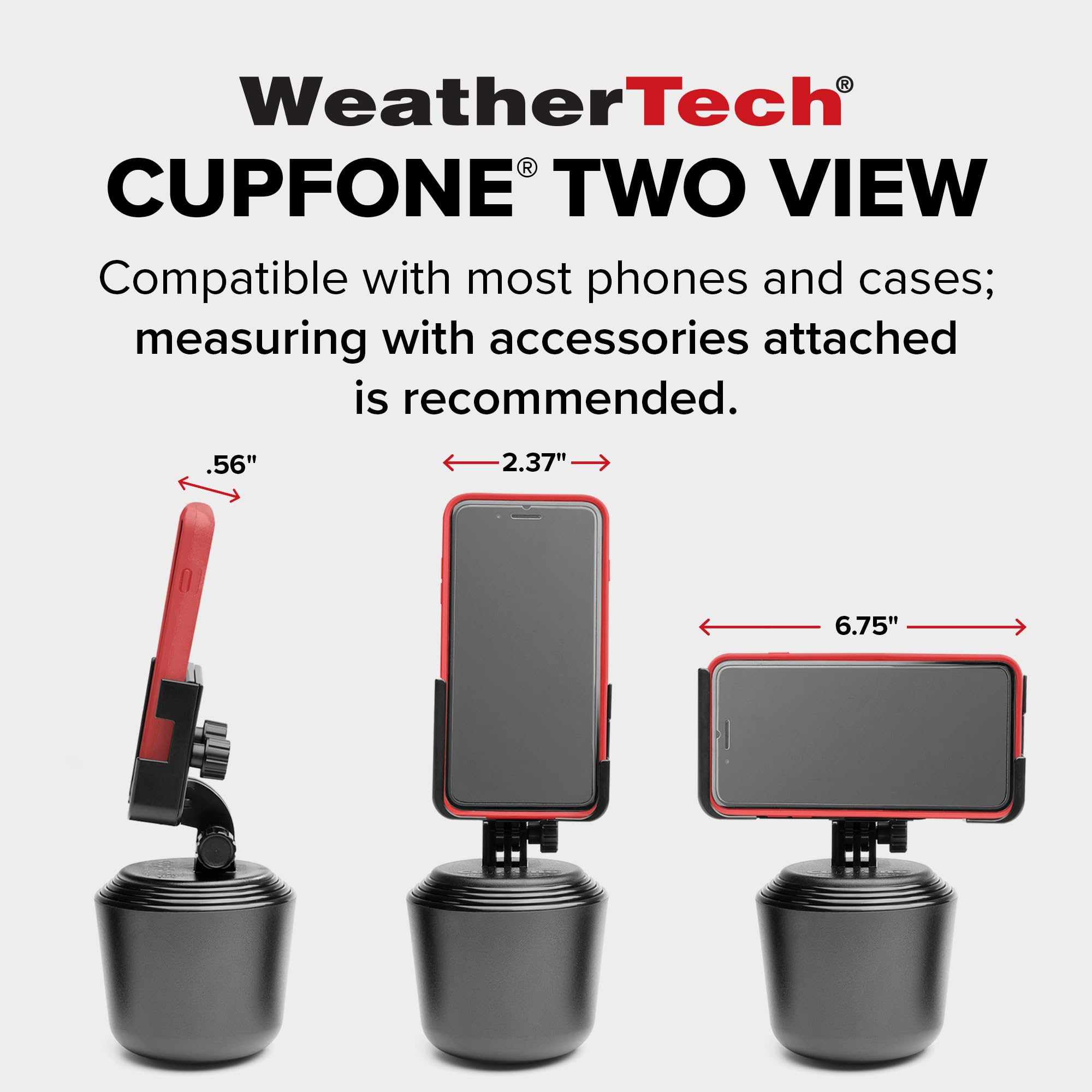 WeatherTech CUPFONE TWO VIEW  
Compatible with most phones and cases; measuring with accessories attached is recommended.  
.56"  
2.37"  
6.75"