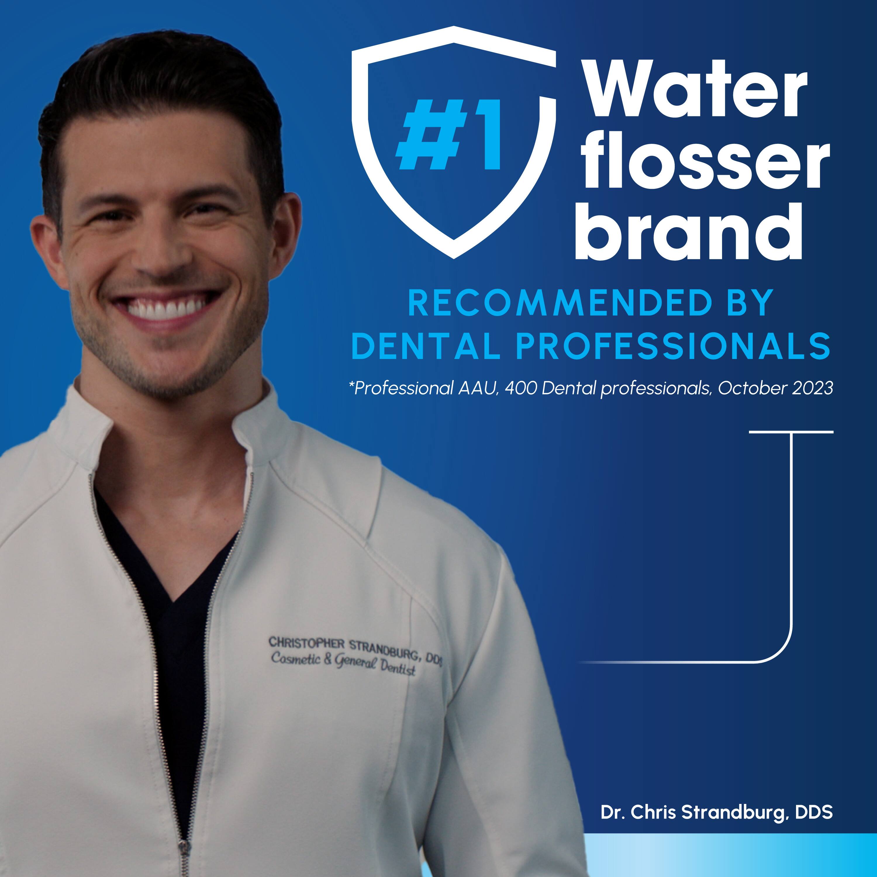 Water #1 flosser brand  
RECOMMENDED BY DENTAL PROFESSIONALS  
*Professional AAU, 400 Dental professionals, October 2023  

CHRISTOPHER STRANDBURG, DO  
Dentist  
Dr. Chris Strandburg, DDS