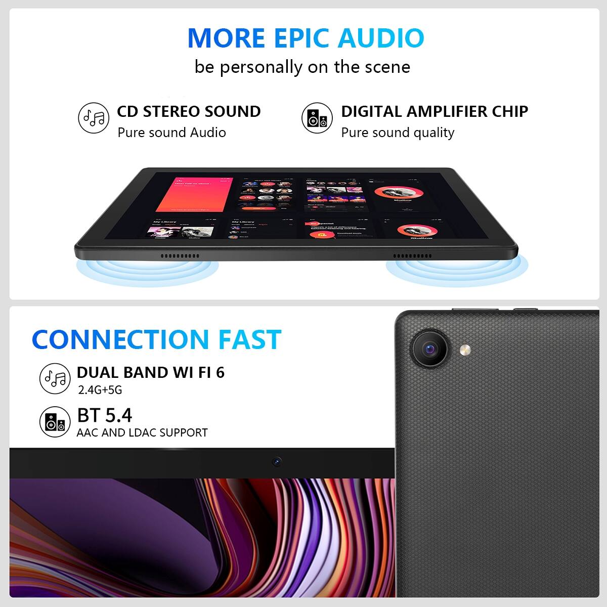MORE EPIC AUDIO  
be personally on the scene

CD STEREO SOUND  
Pure sound Audio

DIGITAL AMPLIFIER CHIP  
Pure sound quality

CONNECTION FAST

DUAL BAND WI FI 6  
2.4G+5G

BT 5.4  
AAC AND LDAC SUPPORT