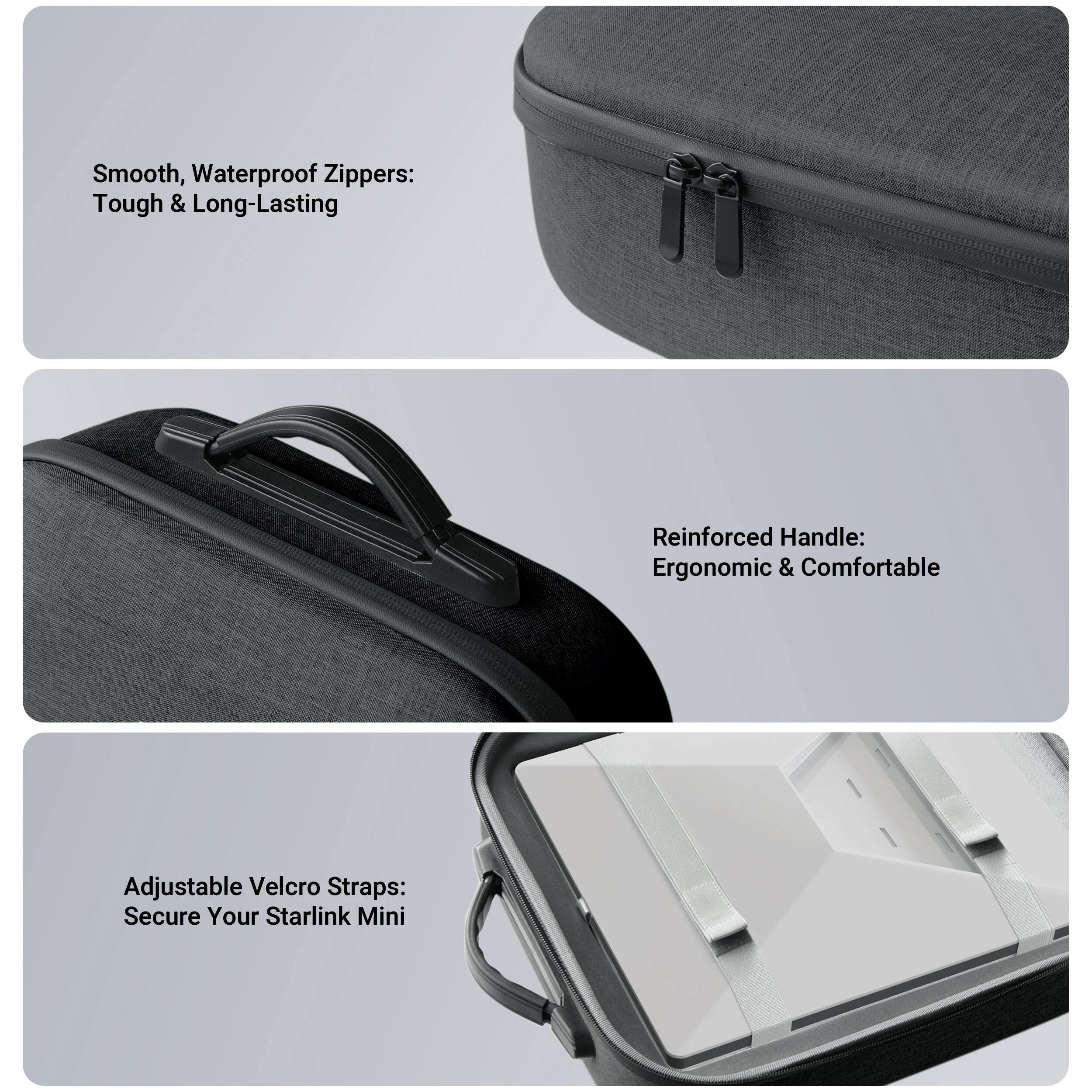 Smooth, Waterproof Zippers: Tough & Long-Lasting  
Reinforced Handle: Ergonomic & Comfortable  
Adjustable Velcro Straps: Secure Your Starlink Mini