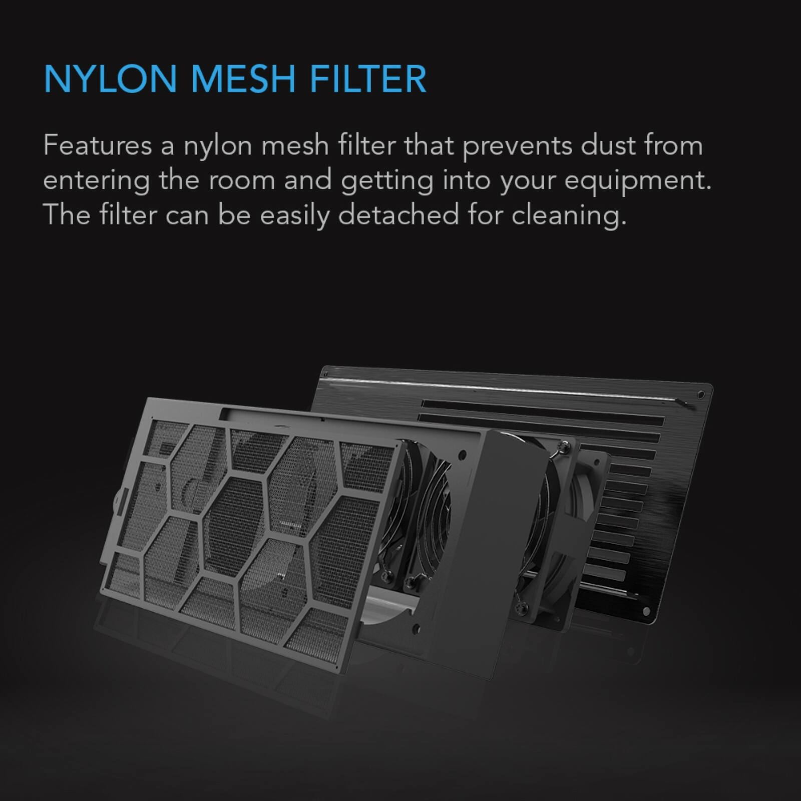 NYLON MESH FILTER

Features a nylon mesh filter that prevents dust from entering the room and getting into your equipment. The filter can be easily detached for cleaning.