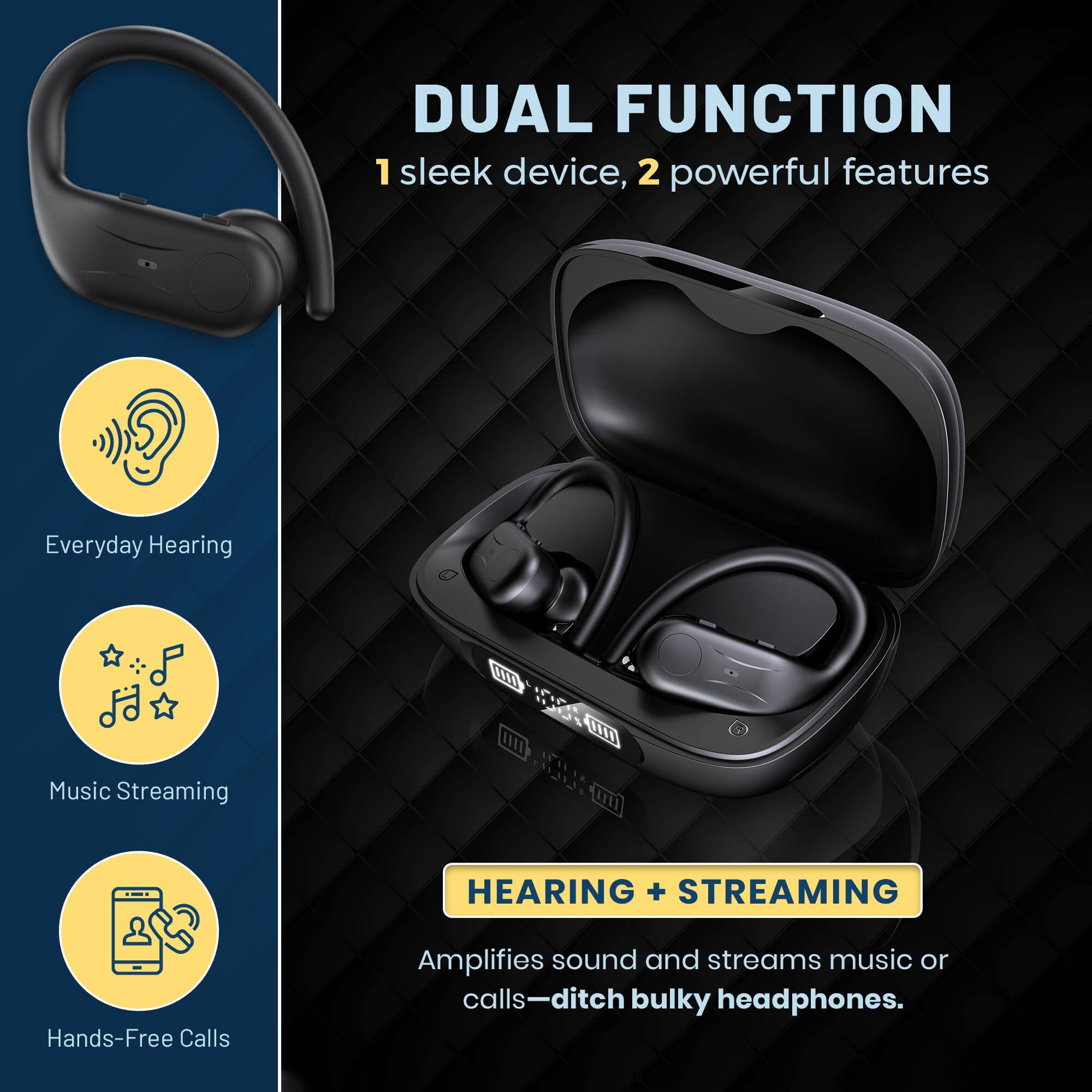 DUAL FUNCTION  
1 sleek device, 2 powerful features  

Everyday Hearing  
Music Streaming  
Hands-Free Calls  

HEARING + STREAMING  
Amplifies sound and streams music or calls—ditch bulky headphones.