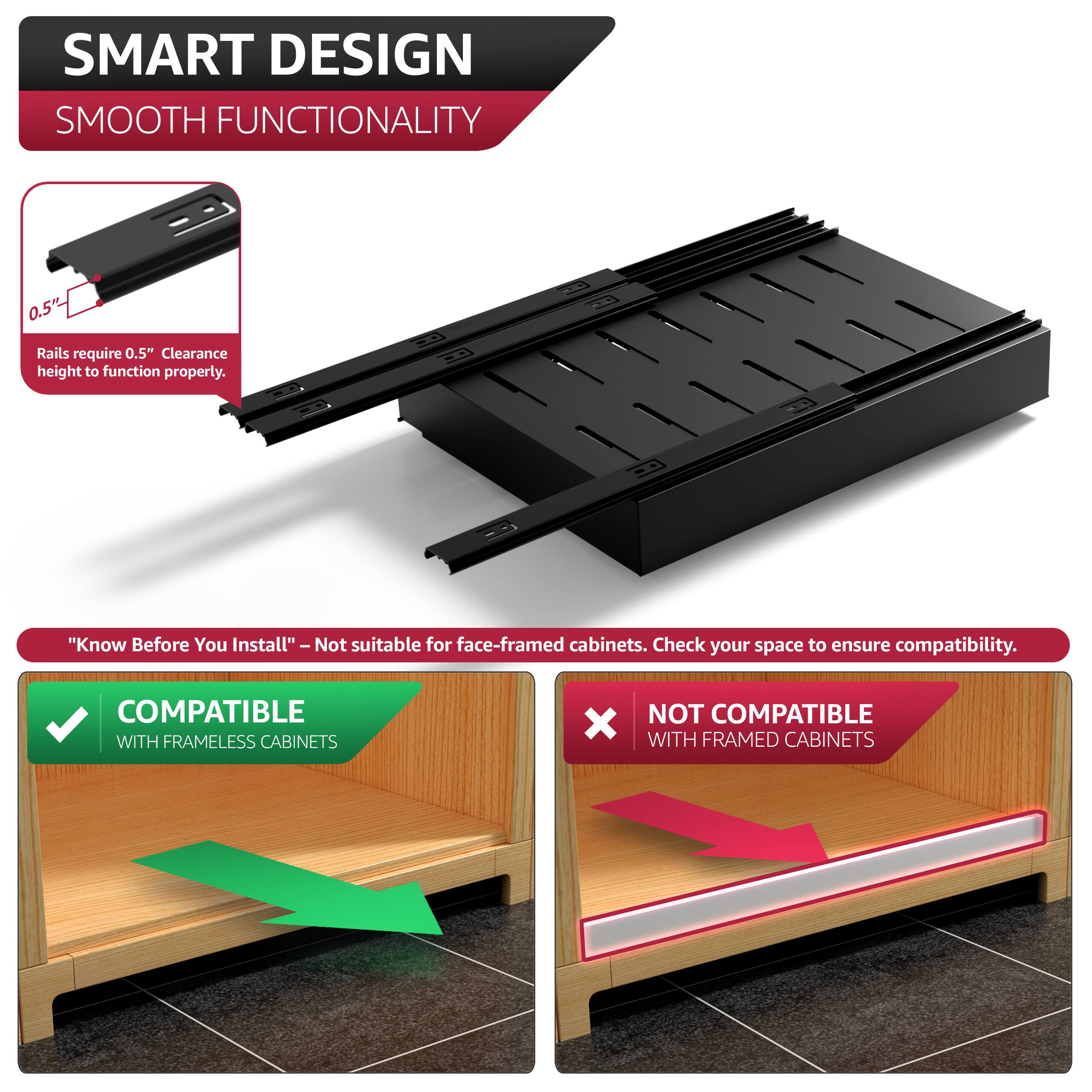 SMART DESIGN  
SMOOTH FUNCTIONALITY  

0.5" Rails require 0.5" Clearance height to function properly.  

"Know Before You Install" - Not suitable for face-framed cabinets. Check your space to ensure compatibility.  

COMPATIBLE WITH FRAMELESS CABINETS  
NOT COMPATIBLE WITH FRAMED CABINETS