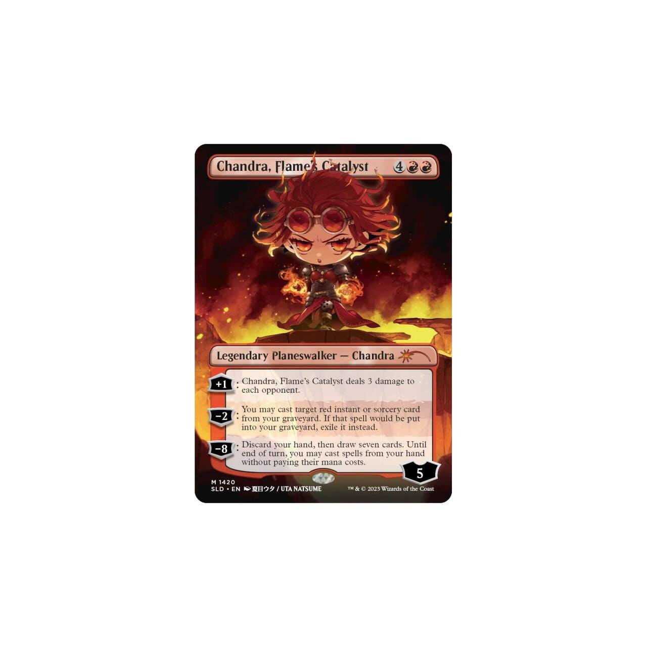 Chandra, Flame's Catalyst  
Legendary Planeswalker - Chandra  

+1 Chandra, Flame's Catalyst deals 3 damage to each opponent.  

-2 You may cast target red instant or sorcery card from your graveyard. If that spell would be put into your graveyard, exile it instead. Discard your hand, then draw seven cards.  

-8 Until end of turn, you may cast spells from your hand without paying their mana costs.  

5  
M 1420  
SLD EN  
UTA NATSUME  
© 2023 Wizards of the Coast