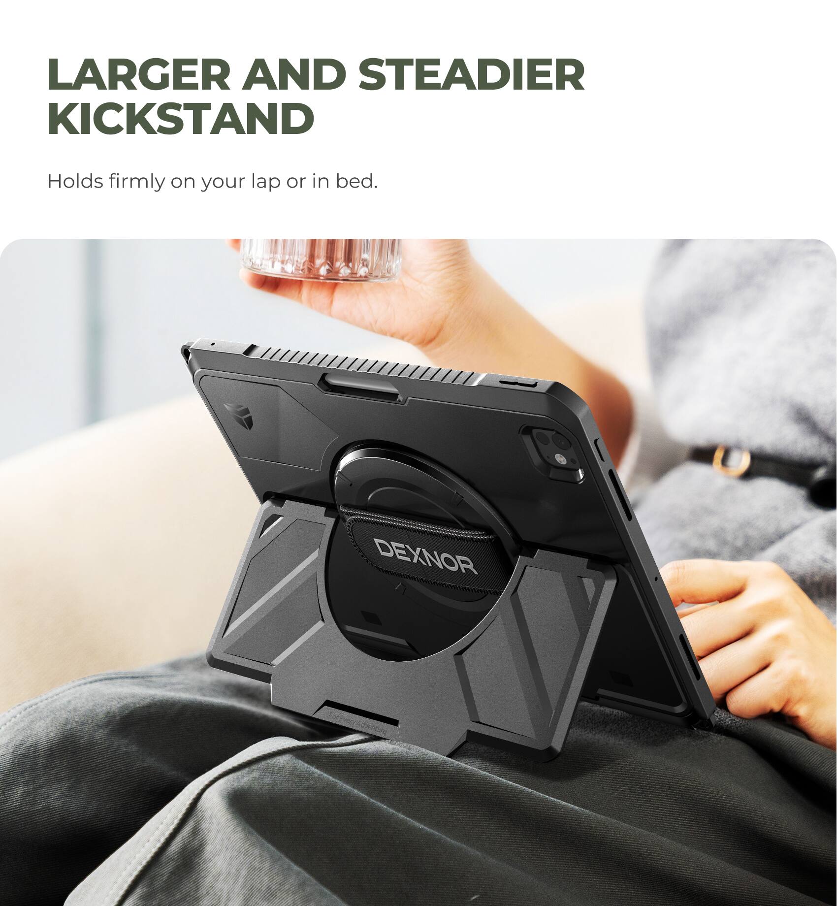 Larger and Steadier Kickstand  
Holds firmly on your lap or in bed.  
DEXNOR